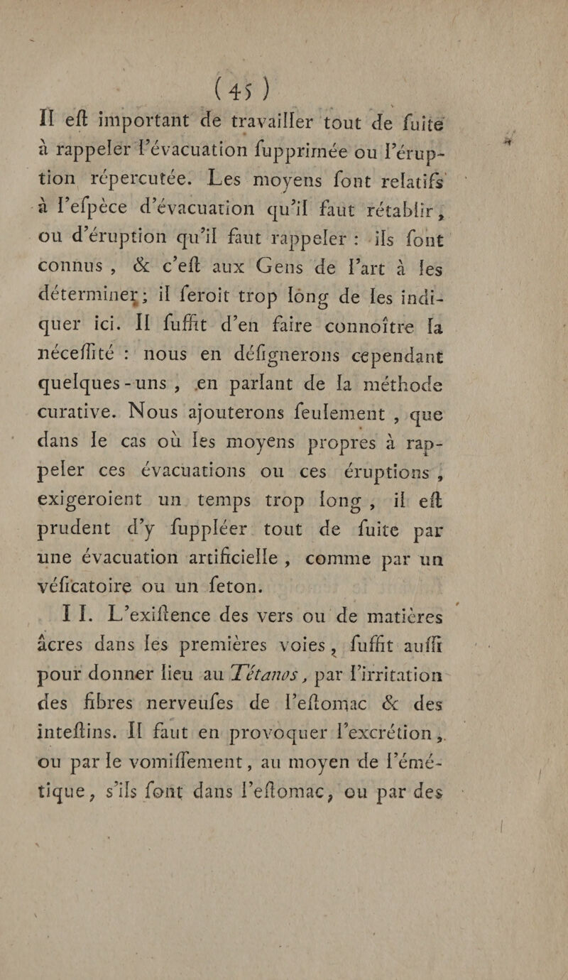 II eft important de travailler tout de fuite à rappeler l’évacuation fupprirnée ou I érup¬ tion répercutée. Les moyens font relatifs à l’efpèce d’évacuation qu’il faut rétablir, on d’éruption qu’il faut rappeler : ils font connus , & c’eft aux Gens de l’art à les déterminer; il feroit trop long de les indi¬ quer ici. Il fuffit d’en faire connoître la néceffité : nous en désignerons cependant quelques-uns , en parlant de la méthode curative. Nous ajouterons feulement , que dans le cas ou les moyens propres à rap¬ peler ces évacuations ou ces éruptions , exigeroient un temps trop long , il eft prudent d’y fuppléer tout de fuite par une évacuation artificielle , comme par un véficatoire ou un feton. I I. L’exiftence des vers ou de matières âcres dans les premières voies , fuffit auffi pour donner lieu au Tétanos, par l’irritation des fibres nerveufes de I’eftomac & des inteftins. II faut en provoquer l’excrétion, ou par le vomi (Terne nt, au moyen de l’émé¬ tique; s’ils font dans l’efiomaC; ou par des