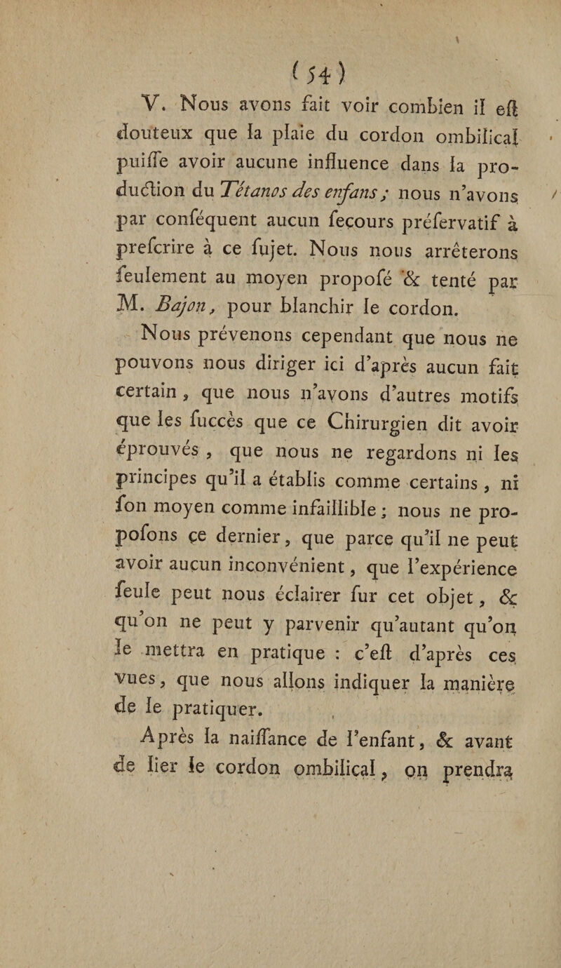 V. Nous avons fait voir combien il eft douteux que la plaie du cordon ombilical puiffe avoir aucune influence dans la pro¬ duction du Tétanos des enfans; nous n’avons par conféquent aucun feçours préfervatif à prefcrire à ce lu jet. Nous nous arrêterons feulement au moyen propofé '& tenté pair M. Baj on, pour blanchir le cordon. Nous prévenons cependant que nous ne pouvons nous diriger ici d’après aucun fait certain , que nous n’avons d’autres motifs que ies fuccès que ce Chirurgien dit avoir éprouvés , que nous ne regardons ni les principes qu’il a établis comme certains , ni fon moyen comme infaillible ; nous ne pro¬ posons çe dernier , que parce qu’il ne peut avoir aucun inconvénient, que l’expérience feule peut nous éclairer fur cet objet , 6ç qu on ne peut y parvenir qu’autant qu’on le mettra en pratique : c’efl d’après ces, vues, que nous allons indiquer la manière de le pratiquer. Apres la naiflance de l’enfant, & avant de lier le cordon ombilical ? cm prendra