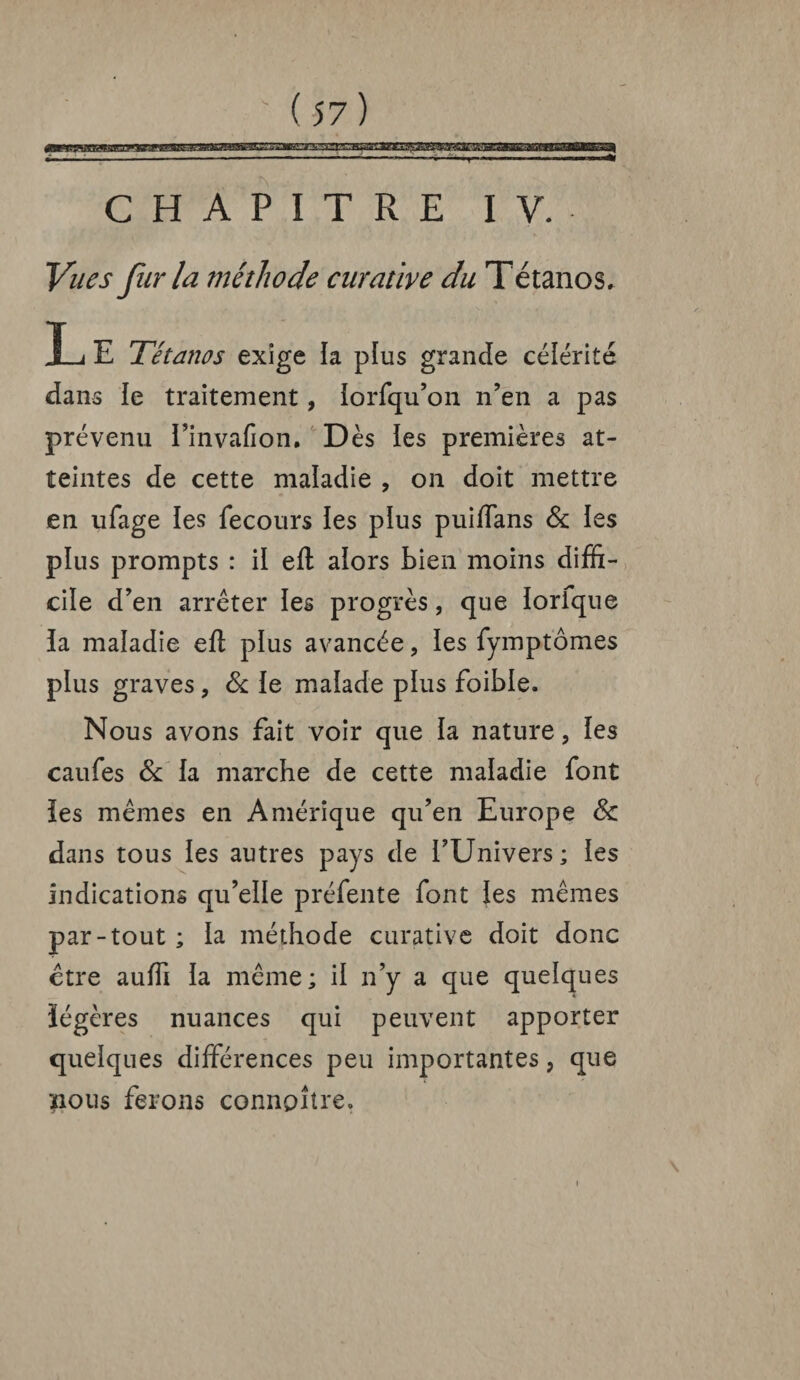 CHAPITRE IV. Vues fur la méthode curative du Tétanos. X-< E Tétanos exige la plus grande célérité dans le traitement, lorfqu’on n’en a pas prévenu l’invafion. Dès les premières at¬ teintes de cette maladie , on doit mettre en ufage les fecours ïes plus puiffans 6c les plus prompts : il eft alors bien moins diffi¬ cile d’en arrêter les progrès, que lorique la maladie efl plus avancée, les fymptômes plus graves, 6c le malade plus foible. Nous avons fait voir que la nature, les caufes 6c la marche de cette maladie font les mêmes en Amérique qu’en Europe 6c dans tous les autres pays de l’Univers; les indications qu’elle préfente font les mêmes par-tout ; la méthode curative doit donc être auffi la même ; il n’y a que quelques légères nuances qui peuvent apporter quelques différences peu importantes, que ïious ferons connpîlre.