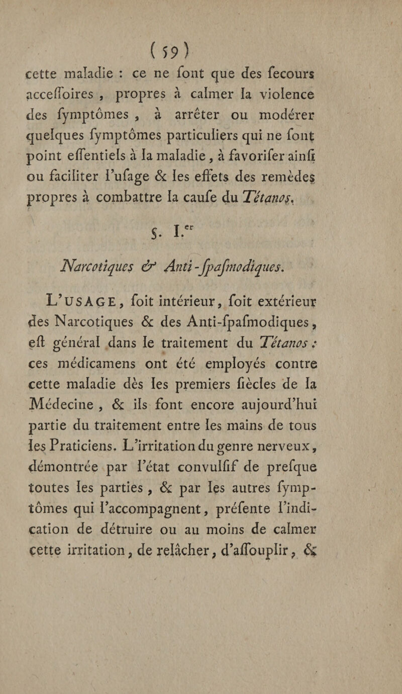 cette maladie : ce ne font que des fecours accefîoires , propres à calmer la violence des fymptômes , à arrêter ou modérer quelques fymptômes particuliers qui ne font point effentiels à la maladie , à favorifer ainli ou faciliter l’ufage & les effets des remèdes propres à combattre la caufe du Tétanos. S. I.er Narcotiques & Anti-fpafmocliques. L’usage, foit intérieur, foit extérieur des Narcotiques & des Anti-fpafmodiques, eft général dans le traitement du Tétanos : ces médicamens ont été employés contre cette maladie dès les premiers Cèdes de la Médecine , & ils font encore aujourd’hui partie du traitement entre les mains de tous les Praticiens. L’irritation du genre nerveux, démontrée par l’état convulfif de prefque toutes les parties , & par les autres fymp¬ tômes qui l’accompagnent, préfente l’indi¬ cation de détruire ou au moins de calmer cette irritation, de relâcher, d’affouplir, &