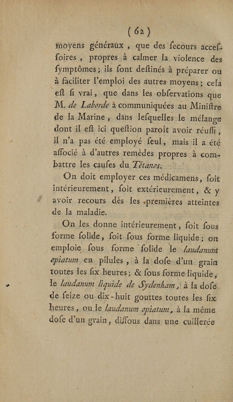 Moyens généraux , que des fecours accef- foires , propres à calmer la violence des fymptomes ; ils font deftinés à préparer ou à faciliter remploi des autres moyens ; cela eft fi vrai, que dans les obfervations que M. de Lâborde a communiquées au Minière de la Marine * dans lefquelles ie mélange dont ii eil ici queftion paroît avoir réufîi ? il n’a pas été employé feul, mais ii a été affocié à d’autres remèdes propres à com¬ battre ies caufes du Tétanos. On doit employer ces médicameiis, foit intérieurement, foit extérieurement, & y avoir recours dès les .premières atteintes de la maladie. On ies donne intérieurement * foit fous forme foiide, foit fous forme liquide; on emploie fous forme foiide ie laudanum opïatum en piluies , à ia dofe d’un grain toutes ies fix heures; & fous forme liquide, ïe laudanum liquide de Sydenham > à ia dofe de feize ou dix-huit gouttes toutes ies fix heures , ou ie laudanum opïatum, à ia même dofe d un grain ? dijTous dans une cuillerée