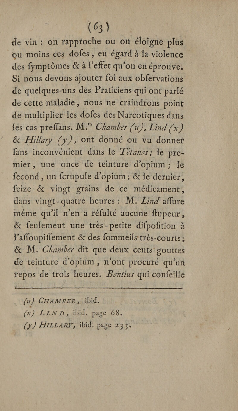 (6î) de vin : on rapproche ou on éloigne plus ou moins ces dofes, eu égard à la violence des fymptômes 8c à l’effet qu’on en éprouve* * Si nous devons ajouter foi aux obfervations de quelques-uns des Praticiens qui ont parlé de cette maladie, nous ne craindrons point de multiplier les dofes des Narcotiques dans les cas preffans. M.ls Charnier (u), Lind(x) 8c Hillary (y), ont donné ou vu donner fans inconvénient dans le Tétanos ; le pre¬ mier , une once de teinture d’opium ; le fécond, un fcrupuïe d’opium; 8c le dernier, feize 8c vingt grains de ce médicament , dans vingt-quatre heures : M. Lînd affure même qu’il n’en a réfulté aucune fhipeur, 8c feulemeut une très-petite difpofition à l’affoupiffement 8c des fommeils très-courts; 8c M. Chamher dit que deux cents gouttes de teinture d’opium , n’ont procuré qu’un repos de trois heures. Bontïus qui confeiüe (u) Chamber , ibid. • / (x) Llnd, ibid. page 68. (y) Hillary, ibid. page 233.