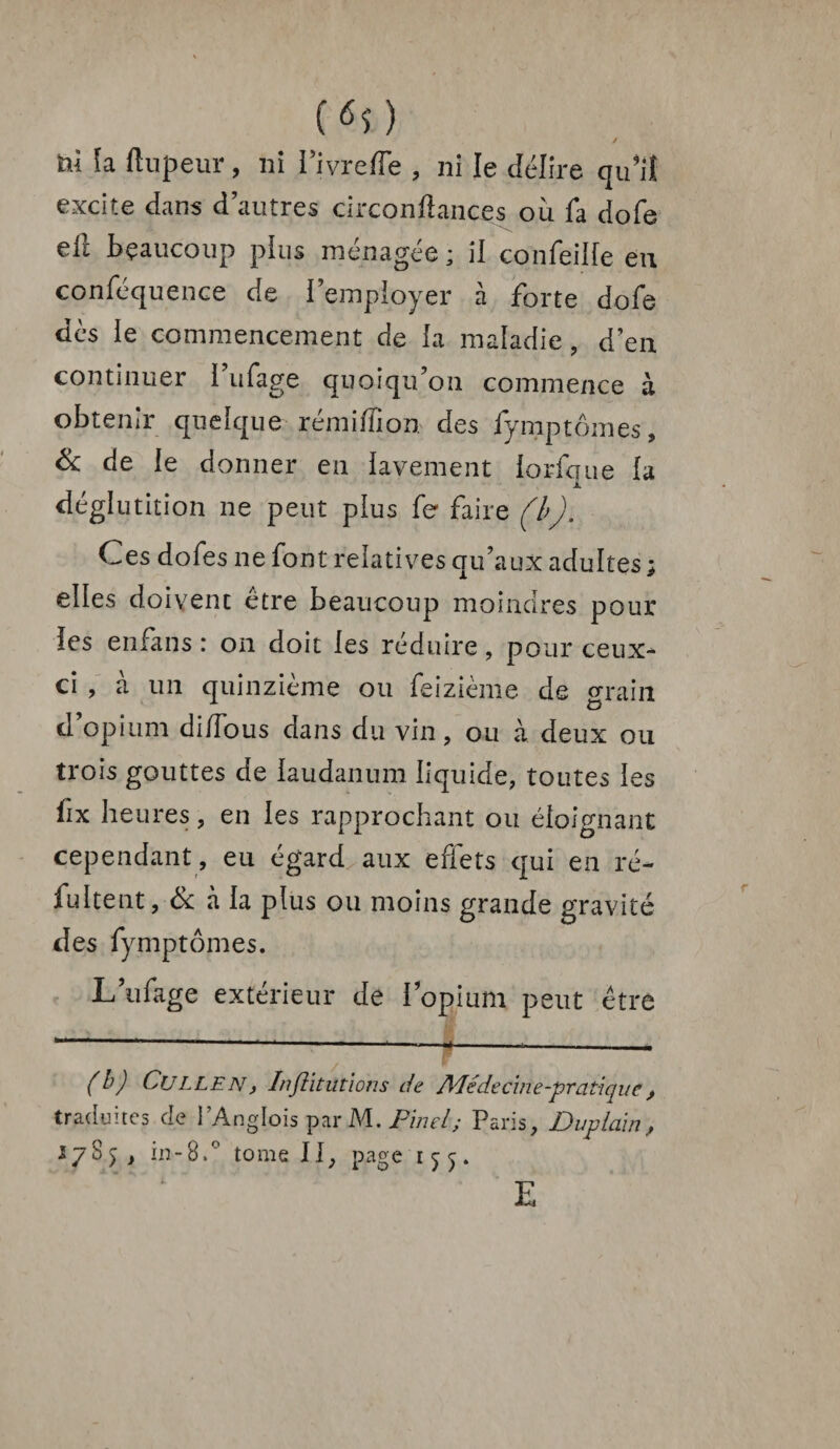 («O / ni h ftupeur, ni Pivreffe , ni le délire qiPiî excite dans d’autres circonftances où fa dofe eil beaucoup plus ménagée ; il confeiife eu conféquence de i employer à forte dofe dès le commencement de la maladie, d’en continuer 1 ufage quoiqu’on commence à obtenir quelque rémiffion des fymptômes, & de le donner en lavement lorfque la déglutition ne peut plus fe faire (b). Ces dofes ne font relatives qu’aux adultes ; elles doivent être beaucoup moindres pour les enfans : on doit les réduire, pour ceux- ci , a un quinzième ou feizième de grain d’opium di/Tous dans du vin , ou à deux ou trois gouttes de laudanum liquide, toutes les fix heures, en les rapprochant ou éloignant cependant , eu égard aux effets qui en ré- fultent, & à la plus ou moins grande gravité des fymptômes. L’ufage extérieur de l’opium peut être (h) CuLLEN, Institutions de Adéde cine-pratique , traduites de l’Anglois par M. Pinel; Paris, Duplain, 278 in-8.° tome II, page 15;^. E