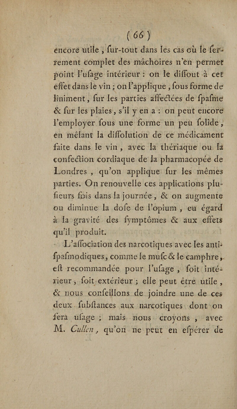 encore utile , fur-tout dans les cas oii ïe fer¬ rement complet des mâchoires n’en permet point i’nfage intérieur : on ie diffout à cet effet dans ie vin ; on l’applique , fous forme de iiniment, fur ies parties afteélées de fpafme & fur les plaies, s’il y en a : on peut encore remployer fous une forme un peu folide, en mêlant la diffoiution de ce médicament faite dans ie vin , avec la thériaque ou la confection cordiaque de Ja pharmacopée de Londres , qu’on applique fur les mêmes parties. On renouvelle ces applications plu- fieurs fois dans la journée , & on augmente ou diminue la dofe de l’opium , eu égard à la gravité des fymptornes & aux eftets qu’il produit. L’affociation des narcotiques avec les anti- fpafmodiques, comme le mufc & le camphre >- eft recommandée pour i’ufage , foit inté¬ rieur ? foit extérieur ; elle peut être utile 5 & nous confeiilons de joindre une de ces deux fubfiances aux narcotiques dont on fera ufage ; mais nous croyons , avec M. Cullen, qu’on ne peut en efpérer de