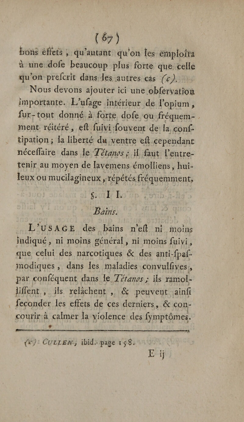 ï>ohs effets , qu’a u tant qu’on les emploi fa à une dofe beaucoup plus forte que celle qu’on preferit dans les autres cas (c). Nous devons ajouter ici une obfervation importante. L’ufage intérieur de lopium, fur-tout donné à forte dofe ou fréquem¬ ment réitéré, eft fui vi fou vent de la conf* T. . V > I ^ »->■ -*■ i mt l I tipation; la liberté du ventre eft cependant néceffaire dans ie Tétanos; il faut l’entre¬ tenir au moyen de lavemens émoüiens, hui¬ leux ou mucilagineux, répétés, fréquemment* î. I L Bains. L’USAÔÈ des bains n’eft ni moins indiqué , ni moins général, ni moins fuivi, que celui des narcotiques <Sc des anti-fpaf- modiques , dans les maladies convulfives , par conféquent dans le Tétanos ; ils ramol- Jiftent , ils relâchent , & peuvent ainff féconder les effets de ces derniers, 6c con¬ courir à calmer la violence des fymptômes. {*) Cullen, ibicl.' page 158.