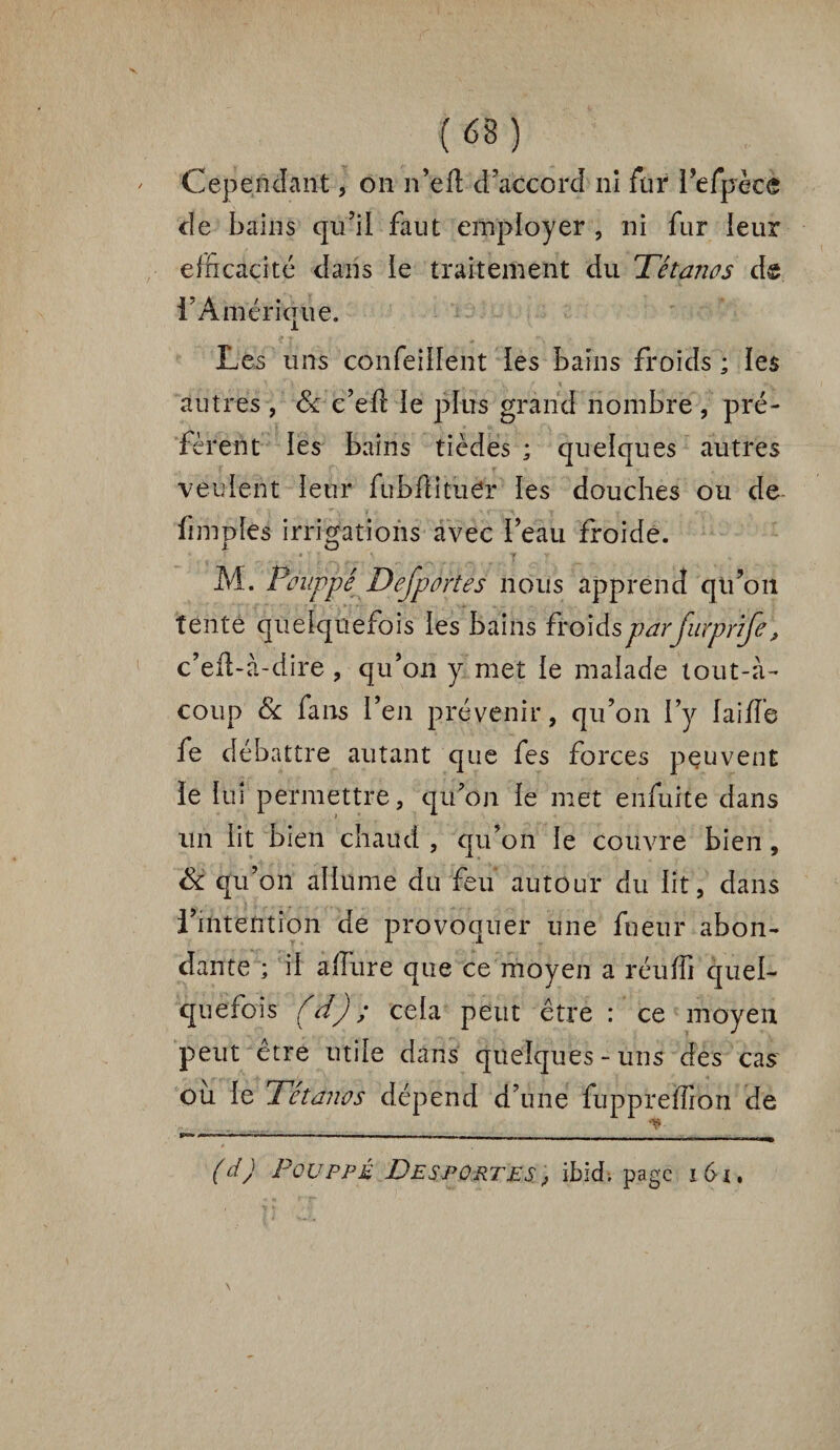 Cependant, on n’eft d’accord ni fur l’efpècè de bains qu’il faut employer , ni fur leur efficacité dans le traitement du Tétanos de l’Amérique. Les uns confeillent les bains froids ; les autres , 8c c’efl le plus grand nombre , pré¬ fèrent les bains tièdes ; quelques autres veulent leur fubflituer les douches ou de fimples irrigations avec l’eau froide. l O . y ^ , .. y v M. Ponppé Dejportes nous apprend qu’on tente quelquefois les bains froids par Jinprife, c’eft-à-dire , qu’on y met le malade tout-à- coup & fans l’en prévenir, qu’on l’y laide fe débattre autant que fes forces peuvent le lui permettre, qu’on le met enfuite dans un lit bien chaud , qu’on le couvre bien , 8c qu’on allume du feu autour du lit, dans l’intention de provoquer une fueur abon¬ dante ; il allure que ce moyen a réulfi quel¬ quefois (d) ; cela peut être : ce moyen peut être utile dans quelques-uns des cas ou le Tétanos dépend d’une fuppreffion de (dj Pouppé Desportes, ibid, page i6x,