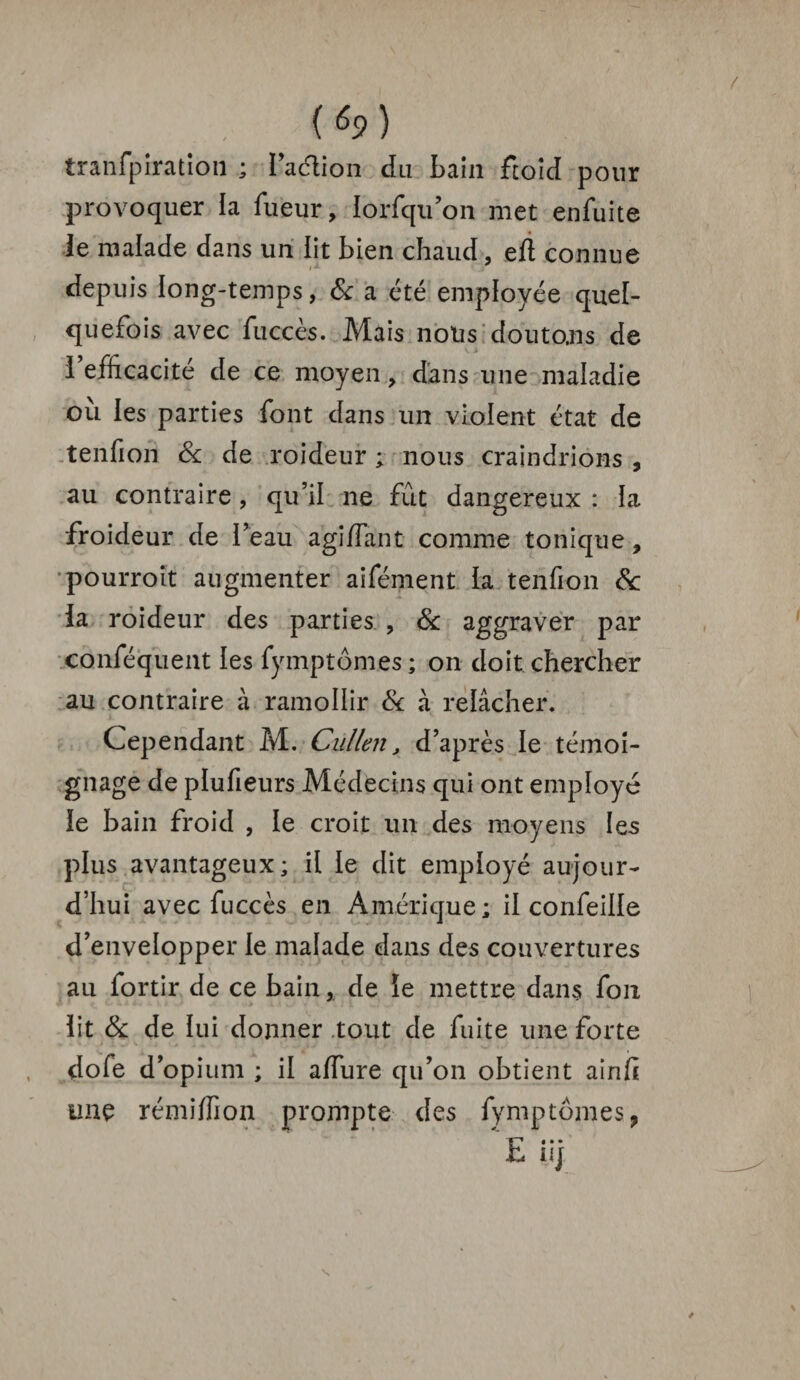 tranfpiration ; Iaélion du bain ftoîd pour provoquer ia fueur, lorfqu’on met enfuite le malade dans un lit bien chaud, eft connue depuis long-temps, & a été employée quel¬ quefois avec fuccès. Mais notis douto.ns de 1 efficacité de ce moyen, dans une maladie où les parties font dans un violent état de tenfion 6c de roideur ; nous craindrions , au contraire, qu’il ne fût dangereux : la froideur de l’eau agiffant comme tonique, pourroit augmenter aifément la tenfion 6c la roideur des parties , 6c aggraver par conféquent les fymptômes; on doit chercher au contraire à ramollir 6c à relâcher. Cependant M. Cullen, d’après le témoi¬ gnage de plufieurs Médecins qui ont employé le bain froid , le croit un des moyens les plus avantageux; il le dit employé aujour¬ d’hui avec fuccès en Amérique; il confeille d’envelopper le malade dans des couvertures au fortir de ce bain, de le mettre dans fou lit 6c de lui donner tout de fuite une forte dofe d’opium ; il affure qu’on obtient ainfi une rémiffion prompte des fymptômes, jtij