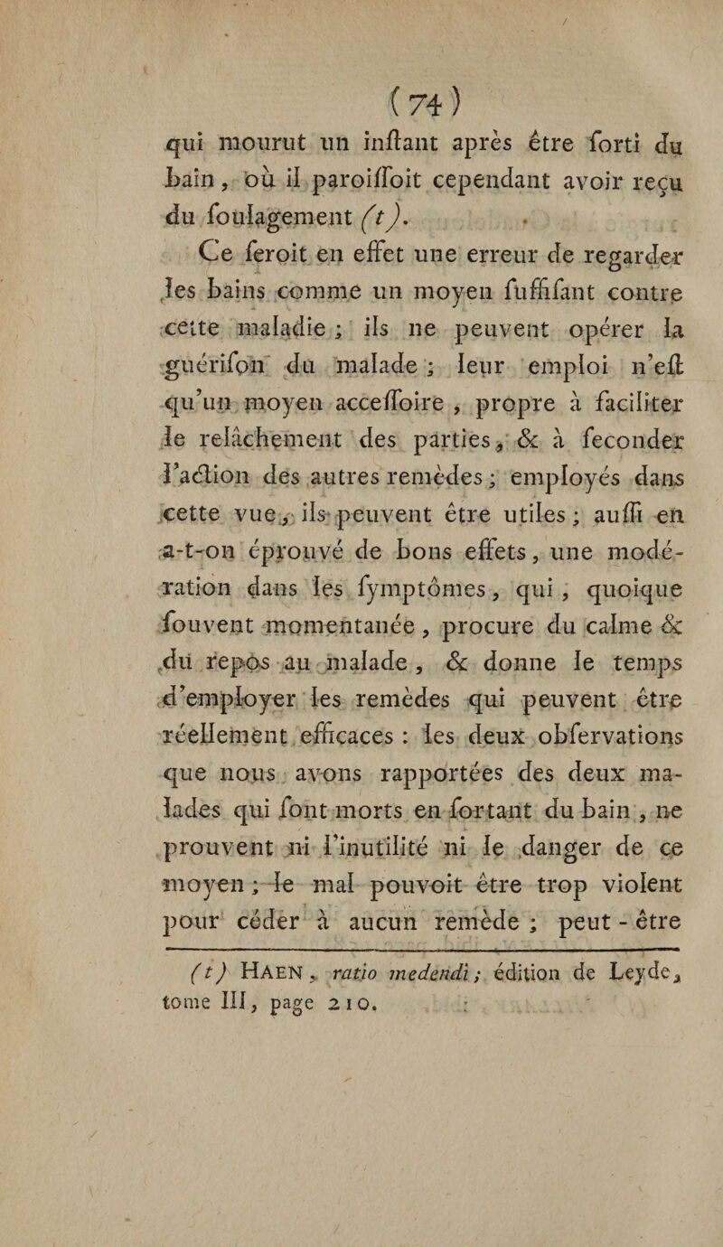 / (74) qui mourut un inftant après être forti du tain, où il paroiffoit cependant avoir reçu du foulagement (t), Ce feroit en effet une erreur de regarder les bains comme un moyen fuffifant contre cette maladie ; ils ne peuvent opérer la guérifon du malade ; leur emploi n’efl qu’un moyen acceffoire , propre à faciliter le relâchement des parties , & à féconder Faélion des autres remèdes ; employés dans cette vue, ils peuvent être utiles; auffi en a-t-on éprouvé de bons effets, une modé¬ ration dans les fymptômes , qui , quoique fouvent momentanée, procure du calme & du repos au malade , 6c donne le temps d’employer les remèdes qui peuvent être réellement efficaces : les deux obfervations que nous avons rapportées des deux ma¬ lades qui font morts en for tant du bain , ne prouvent ni l’inutilité ni le danger de ce moyen ; le mal pouvoit être trop violent pour céder à aucun remède ; peut - être (t) Haen ratio medendi ; édition de Leyde^ tome III, page 210.