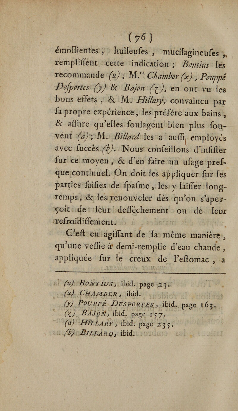 emoliientes , Imileufes , muciiagineufes f, rempliffent cette indication ; Bontius les recommande (u) ; Mls Chamber (x) , Pouppê Defportes (y) & Bajon (i), en ont vu les tons effets , & M. Hillary, convaincu par ia propre expérience, ies préfère aux tains , Si affure qu’elies foulagent tien plus fou- vent (a) ; M. Billard les a aufîi employés avec fucces (b). Nous confeillons d’infifter lur ce moyen, Si d’en faire un ufage pref— que continuel. On doit ies appliquer fur les parties failles de fpafme, les y iailfer long¬ temps, Si ies renouveler dès qu’on s’aper¬ çoit de leur defféchement ou de leur refroidiffement. C’eft en agiffant de ia meme manière s qu’une veffie à' demi-rempiie d’eau chaude , appliquée fur ie creux de i’eftomac , a •> H \ y . -, -\+ * tv. '-m »-^ _ —MWir.mr.rirWi (u) Bontius, ibid. page 23. (x) Chamber, ibid. (y) Bouppé Desportes , ibid. page 163. (z) Bajon, ibid. page 157. (a) Hillary, ibid. page 235» ■/b) Biljlaroj, ibid»