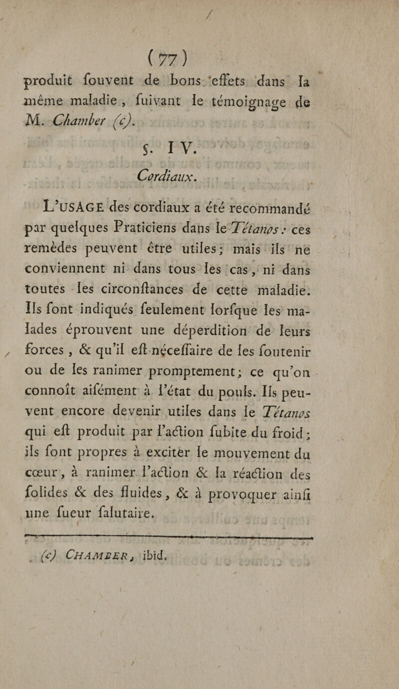 / ( 77 ) produit fouvent de bons effets dans la même maladie , fuivant le témoignage de M. Charnier (c)\ §. IV. Cordiaux. L’usage des cordiaux a été recommandé par quelques Praticiens dans le Tétanos : ces remèdes peuvent être utiles; mais ils ne conviennent ni dans tous les cas, ni dans toutes les circonflances de cette maladie. Ils font indiqués feulement lorfque les ma¬ lades éprouvent une déperdition de leurs forces , & qu’il efl néceffaire de les foutenir ou de les ranimer promptement; ce qu’on connoît aifément à l’état du pouls. Ils peu¬ vent encore devenir utiles dans le Tétanos qui eft produit par faction fubite du froid; ils font propres à excitèr le mouvement du cœur, à ranimer l’aélion 6c la réaélion des folides 6c des fluides, 6c à provoquer ainiï une fueur falutaire. (c) Cham£er, ibid. /