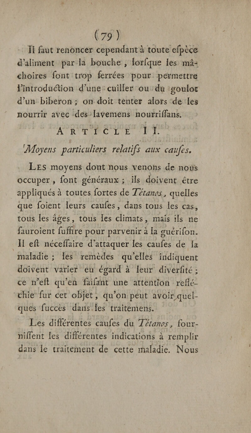 V. ( 79 ) II faut renoncer cependant à toute efpèçe d’aliment par la bouche , lorfque les mâ¬ choires font trop ferrées pour permettre l’introdüélion d’une cuiller ou du goulot d’un biberon ; on doit tenter alors de les nourrir avec des lavemens nourriflans. * - ▼ i . » Article II. 1Moyens parti ailiers relatifs aux caufes. Les moyens dont nous venons de nous occuper , font généraux ; ils doivent être appliqués à toutes fortes de Tétanos, quelles que foient leurs caufes, dans tous les cas, tous les âges, tous les climats, mais ils île fauroient fuffire pour parvenir â la guérifon. II eff néceffaire d’attaquer les caufes de la maladie ; les remèdes qu’elles indiquent doivent varier eu égard à leur diverfité ; ce n’eft qu’en faifant une attention réflé¬ chie fur cet objet, qu’ompeut avoir quel¬ ques fuccès dans les traitemens. Les différentes caufes du Tétanos, four- niffent les différentes indications à remplir dans le traitement de cette maladie. Nous