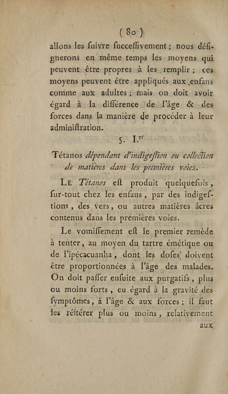 allons les fuivre fucceffivement ; nous défi- gnerons en même temps les moyens qui peuvent être propres à les remplir ; ces moyens peuvent être appliqués aux enfans comme aux adultes ; mais on doit avoir égard à la différence de l’âge & des forces dans la manière de procéder à leur adminiftration. S- i.cr Tétanos dépendant d’indigejlion ou collection de matières dans les premières voies. Le Tétanos elt produit quelquefois , fur-tout chez les enfans , par des indigef- tions , des vers, ou autres matières âcres ' j • _ ' • * _ **; ' * ■ i '' . ' ' x ; -f j : contenus dans les premières voies. Le vomiffement eft le premier remède à tenter, au moyen du tartre émétique ou de l’ipécacuanha , dont les dofes' doivent être proportionnées à l’âge des malades. On doit paffer enfuite aux purgatifs , plus ou moins forts , eu égard à la gravité des fymptômes, à l’âge & aux forces ; il faut les réitérer plus ou moins, relativement aux