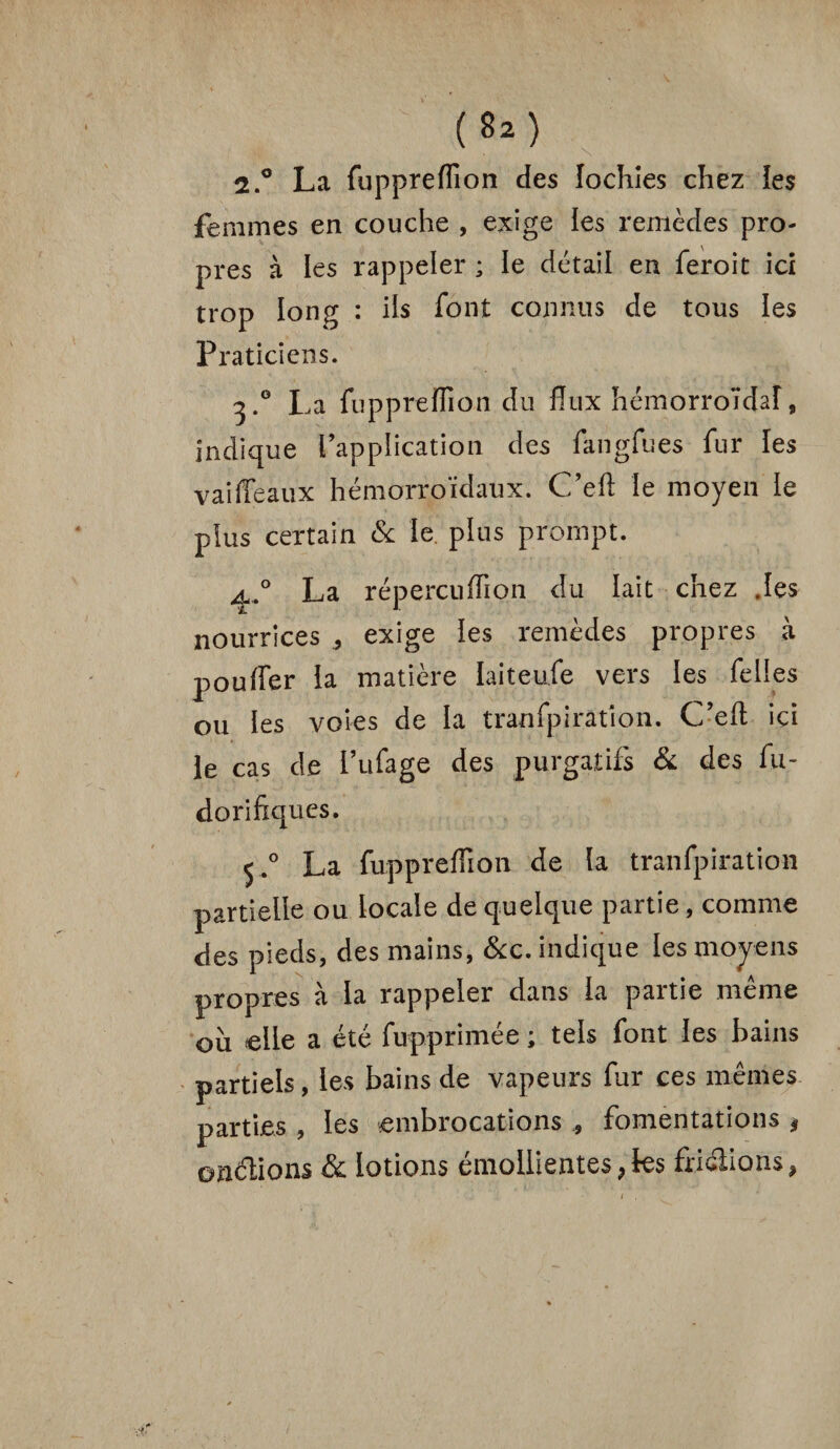 2.° La fuppreflîon des lochies chez les femmes en couche , exige les remèdes pro¬ pres à les rappeler ; le détail en feroit ici trop long : ils font connus de tous les Praticiens. 3.0 La fuppreflîon du flux hémorroïdal, indique l’application des fangfues fur les vaiffeaux hémorroïdaux. Ceft le moyen le plus certain & le plus prompt. ^.° La répercuflion du lait chez .les nourrices , exige les remèdes propres à pouffer la matière laiteufe vers les felies ou les voies de la tranfpi ration. C’efl: ici le cas de l’ufage des purgatifs & des fu- dorifxques. 5.0 La fuppreflîon de la tranfpiration partielle ou locale de quelque partie, comme des pieds, des mains, &c. indique les moyens propres à la rappeler dans la partie même où elle a été fupprimée ; tels font les bains partiels, les bains de vapeurs fur ces mêmes parties , les embrocations , fomentations $ ©n&ions & lotions émollientes, les friclions,