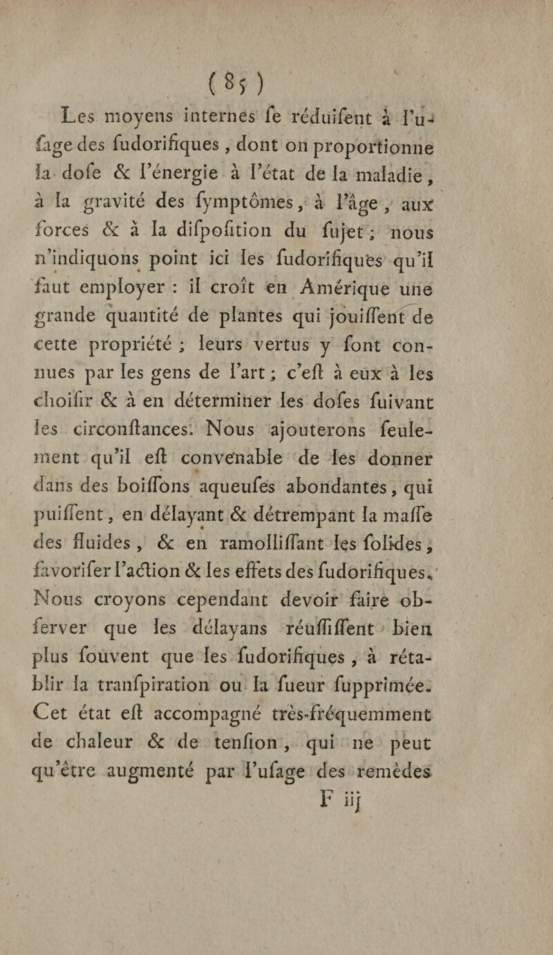 (*î ) Les moyens internes fe réduifent à fu~ lage des fudorifiques , dont on proportionne îa dofe & l’énergie à l’état delà maladie, à la gravité des fymptômes, à i’âge , aux: forces & à la difpofition du fujet ; nous n’indiquons point ici les fudorifiques qu’il faut employer : il croît en Amérique une grande quantité de plantes qui joui fient de cette propriété ; leurs vertus y font con¬ nues par les gens de l’art ; c’efi à eux à les choifir 6c à en déterminer les dofes fuivant les circonfiances. Nous ajouterons feule- ment qu’il efi convenable de les donner dans des boiflôns aqueufes abondantes, qui puifient, en délayant & détrempant la malle des fluides , Sc en ramollifiant les folkles, favorifer l’aéïion & les effets des fudorifiques^ Nous croyons cependant devoir faire ob- ferver que les délayans réuflîflent bien plus fouvent que les fudorifiques , à réta¬ blir la tranfpiration ou la fueur fupprimée. Cet état efi: accompagné très-fréquemment de chaleur 6c de tenfion , qui ne peut qu’être augmenté par i’ufage des remèdes * nj