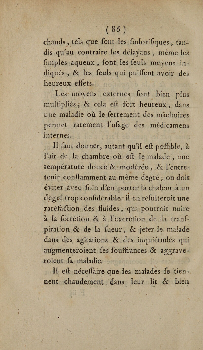 chauds, tels que font ies fudorifîques , tan¬ dis qu'au contraire les délayans , même les fimples aqueux , font ies feuls moyens in¬ diqués , & les feuis qui puiflent avoir des heureux effets. Les* moyens externes font bien plus multipliés ; Sc cela eft fort heureux , dans une maladie où le ferrement des mâchoires permet rarement i’ufage des médicamens internes. II faut donner, autant qu’il eft poflîble, à l’air de la chambre où eft le malade , une température douce Sc modérée , Sc l’entre¬ tenir conftamment au même degré ; on doit éviter avec foin d’en porter la chaleur à un degré trop confidérable : il en réfulteroit une xaréfaélion des fluides, qui pourroit nuire à la fécrétion & à l’excrétion de la tranf- piration Sc de la fueur, Sc jeter le malade dans des agitations Sc des inquiétudes qui augmenteroîent fes fouffrances Sc aggrave- roient fa maladie. II eft néceflaire que les malades fe tien¬ nent chaudement dans leur lit Sc bien