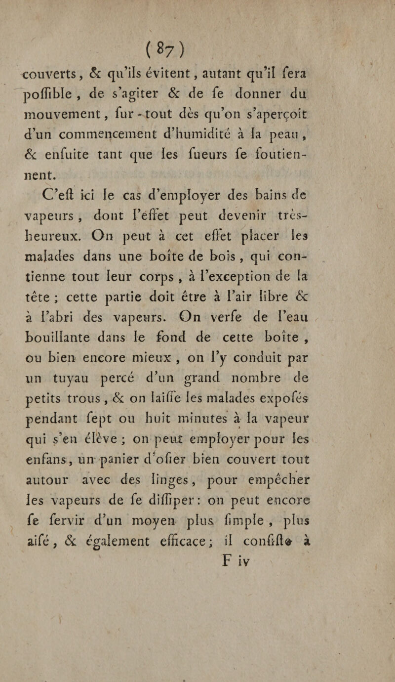 couverts, & qu’ils évitent, autant qu’il fera pofîible , de s’agiter & de fe donner du mouvement, fur - tout dès qu’on s’aperçoit d’un commencement d’humidité à la peau , & enfuite tant que les Tueurs fe foutien- nent. C’eft ici le cas d’employer des bains de vapeurs , dont l’effet peut devenir très- heureux. On peut à cet effet placer les malades dans une boîte de bois , qui con¬ tienne tout leur corps , à l’exception de la tête ; cette partie doit être à l’air libre 8c à l’abri des vapeurs. On verfe de l’eau bouillante dans le fond de cette boîte , ou bien encore mieux , on l’y conduit par un tuyau percé d’un grand nombre de petits trous , 8c on iaifîe les malades expofés pendant fept ou huit minutes à la vapeur qui s’en élève ; on peut employer pour les enfans, un panier d’ofier bien couvert tout autour avec des linges, pour empêcher les vapeurs de fe diffiper: on peut encore fe fervir d’un moyen plus fimple , plus aifé, 8c également efficace; il confifla- à F iv