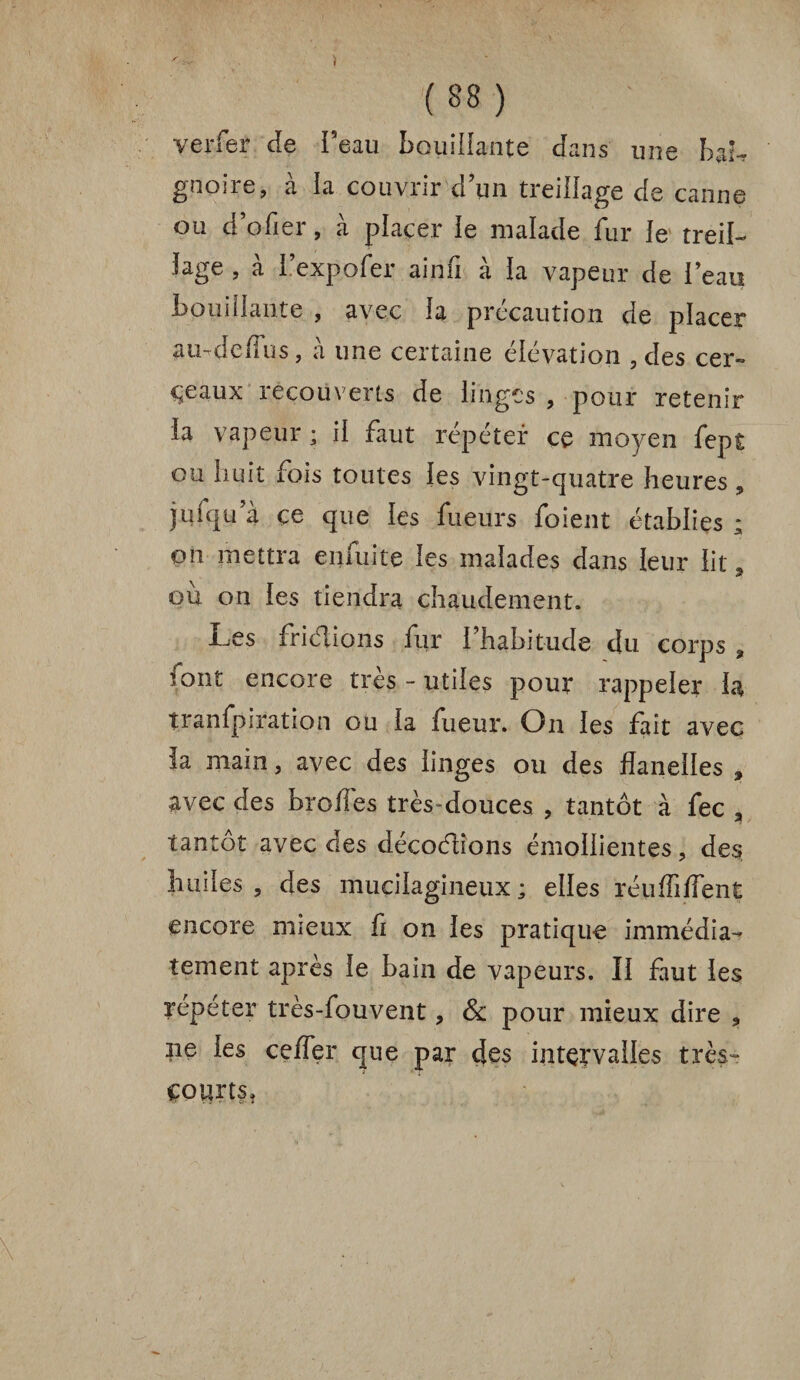 verfer de beau bouillante dans une bab gnoire, à la couvrir d’un treillage de canne ou d’ofier, à placer le malade fur le treil¬ lage , à l’expo fer ainfi à la vapeur de l’eau bouillante , avec la précaution de placer au-dedus, à une certaine élévation , des cer¬ ceaux recouverts de linges , pour retenir la vapeur ; il faut répéter ce moyen fept ou huit fois toutes les vingt-quatre heures, juiqu’à çe que les fueurs foient établies ; on mettra enfuite les malades dans leur lit, ou on les tiendra chaudement. Les friétions fur l’habitude du corps , font encore très - utiles pour rappeler h îranfpiration ou la fueur. On les fait avec la main, avec des linges ou des flanelles , avec des brodés très-douces , tantôt à fec , tantôt avec des décodions émollientes, des huiles, des mucilagineux; elles rétidiffent encore mieux fi on les pratique immédia¬ tement après le bain de vapeurs. II faut les répéter très-fouvent, & pour mieux dire , ne les ceffer que par des intervalles très- courts»