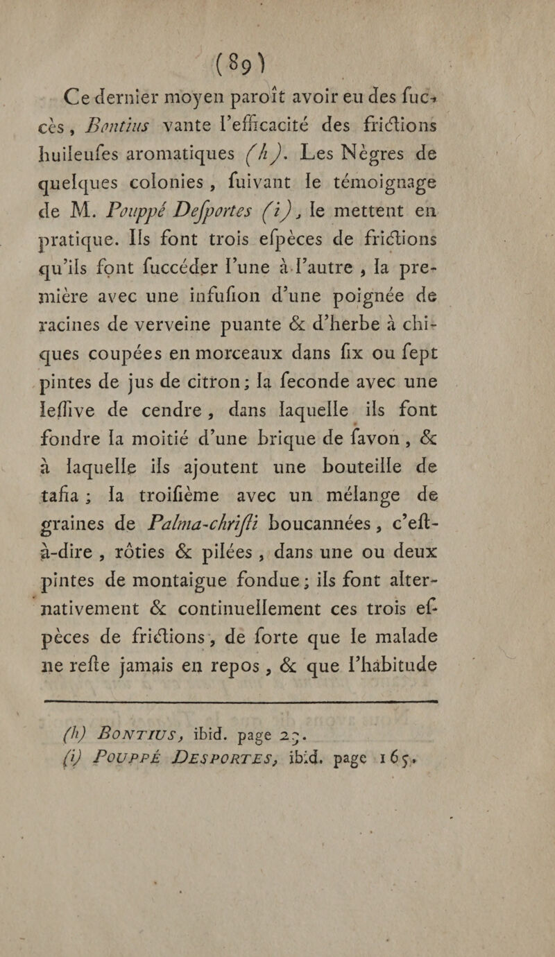 ' (39) Ce dernier moyen paroît avoir eu des fuc^ ces, Bontius vante l’efficacité des fri étions huileufes aromatiques (h). Les Nègres de quelques colonies , fuivant le témoignage de M. Pouppé Defportes (i) j le mettent en pratique. Ils font trois efpèces de friétions qu’ils font fuccéder l’une à l’autre 9 ïa pre¬ mière avec une infufion d’une poignée de racines de verveine puante Sc d’herbe à chi¬ ques coupées en morceaux dans fix ou fept pintes de jus de citron; la fécondé avec une îefiive de cendre, dans laquelle ils font fondre la moitié d’une brique de favon, Sc à laquelle ils ajoutent une bouteille de tafia ; la troifième avec un mélange de graines de Palma-chriJIi boucannées, c’eft- à-dire , rôties Sc pilées , dans une ou deux pintes de montaigue fondue ; ils font alter¬ nativement & continuellement ces trois ef pèces de friélions, de forte que le malade ne relie jamais en repos , Sc que l’habitude (h) Bontius, ibid. page 2q. (i) Pouppé Desportes, ibid. page i6j.