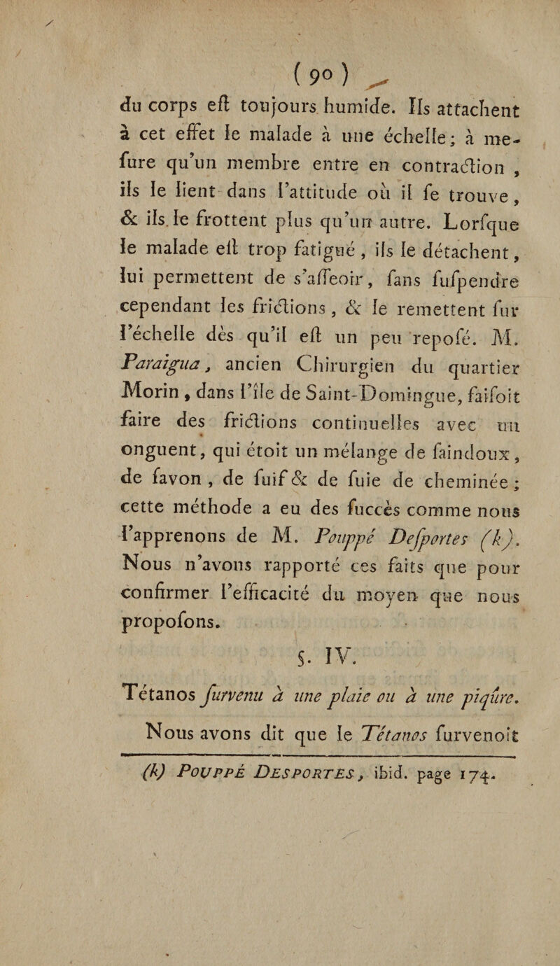 ( 9° ) ^ du corps efl toujours humide. Ils attachent à cet effet le malade à une échelle; à me- fure quun membre entre en contraction , ils le lient dans l’attitude ou il fe trouve, & ils le frottent plus qu’un autre. Lorfque le malade ell trop fatigué , ifs le détachent, lui permettent de safleorr, fans fufpendre cependant les friélions, & le remettent fur l’échelle dès qu’il eff un peu repofé. M. Paraigua, ancien Chirurgien du quartier Morin , dans l’île de Saint-Domingue, faifoit faire des friélions continuelles avec un onguent, qui étoit un mélange de faincloux, de favon , de fuif & de fuie de cheminée ; cette méthode a eu des fuccès comme nous l’apprenons de M. Pouppé Defportes (k). Nous n’avons rapporté ces faits que pour confirmer i’efiicacité du moyen que nous propofons. s. IV. Tétanos Jurvenu a une plaie ou a une piqûre. Nous avons dit que le Tétanos furvenoît