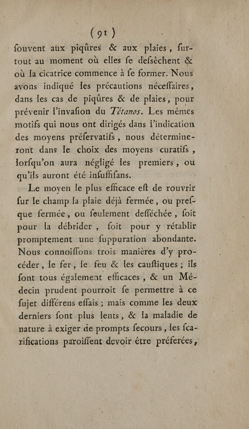 fouvcnt aùx piqûres & aux plaies , fur- tout au moment où elles fe defsèchent 6c où la cicatrice commence à fe former. Nous avons indiqué les précautions nécelfaires, dans les cas de piqûres 6c de plaies, pour prévenir l’invafion du Tétanos. Les mêmes motifs qui nous ont dirigés dans l’indication des moyens préfervatifs , nous détermine¬ ront dans le choix des moyens curatifs , lorfqu’on aura négligé les premiers , ou qu’ils auront été infùffifans. Le moyen le plus efficace eft de rouvrir fur le champ la plaie déjà fermée, ou pref- que fermée , ou feulement deffiéchée , foit pour la débrider , foit pour y rétablir promptement une luppuration abondante. Nous connoiffions trois manières d’y pro¬ céder , le fer , le feu & les cauftiques ; ils font tous également efficaces , 6c un Mé¬ decin prudent pourroit fe permettre à ce fujet différens effiais ; mais comme les deux derniers font plus lents, 8c la maladie de nature à exiger de prompts fecours, les fca- rifications paroiffent devoir être préférées,