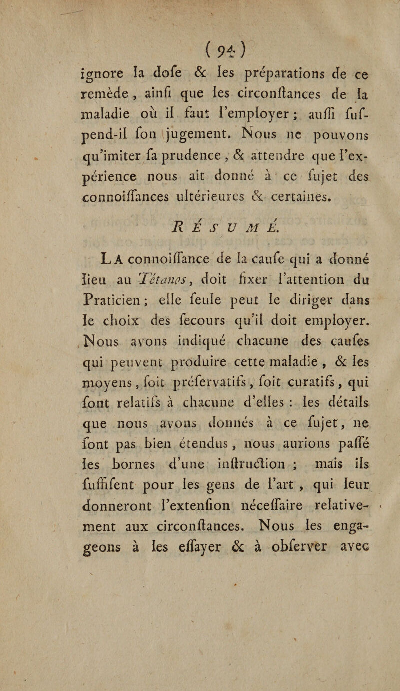 ignore la dofe & les préparations cte ce remède , ainfi que les circonfiances de la maladie où il faut remployer ; auiTi fuf- pend-il fon jugement. Nous ne pouvons qu’imiter fa prudence , Si attendre que i’ex- périence nous ait donné à ce fujet des connoiifances ultérieures 8c certaines. R E S U M É. La connoilfance de la caufe qui a donné lieu au Tétanos, doit fixer l’attention du Praticien ; elle feule peut le diriger dans le choix des fecours qu’il doit employer. Nous avons indiqué chacune des caufes qui peuvent produire cette maladie , 8c ies moyens, foît préfervatifs , foit curatifs , qui font relatifs à chacune d’elles : ies détails que nous avons donnés à ce fujet, ne font pas bien étendus, nous aurions palfé les bornes d’une inltruétion ; mais ils fuffifent pour ies gens de l’art , qui leur donneront i’extenfion néceflaire relative¬ ment aux circonftances. Nous les enga¬ geons à les elfayer 8c à obfervtr avec