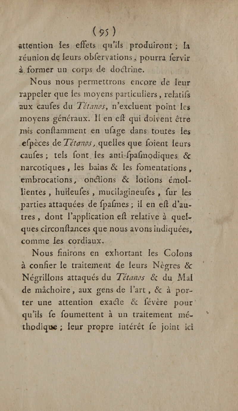 attention les effets qu’ils produiront ; La réunion de leurs obfervations ,, pourra fervir à. former un corps de doctrine. Nous nous permettrons encore de leur rappeler que fes moyens particuliers, relatifs aux caufes du Tétanos, n’excluent point les moyens généraux. II en eft qui doivent être mis conftamment en ufage dans toutes les efpèces de Tétanos, quelles que foient leurs caufes ; tels font les anti-fpafmodiques 8c narcotiques , les bains 8c les fomentations , embrocations, onétions 8c lotions émol¬ lientes , huiieufes , mucilagineufes , fur les parties attaquées de fp afin es ; il en eft d’au¬ tres , dont l’application eft relative à quel¬ ques circonflances que nous avons indiquées, comme les cordiaux. Nous finirons en exhortant les Colons à confier le traitement de leurs Nègres 8c Négrillons attaqués du Tétanos 8c du Mal de mâchoire, aux gens de l’art , 8c à por¬ ter une attention exaéte 8c févère pour qu’ils fe foumettent à un traitement mé¬ thodique ; leur propre intérêt fe joint ici