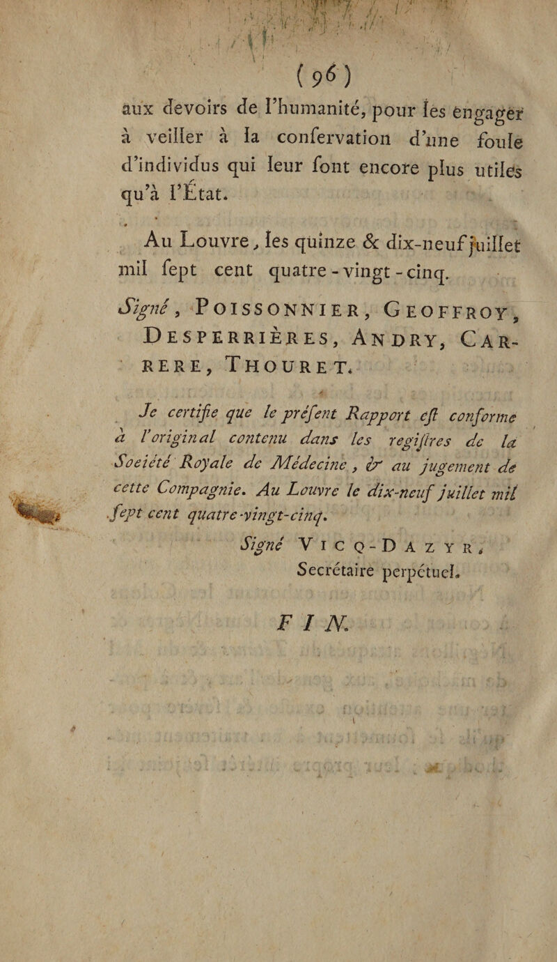 ' ■ 1 ‘ A r.i- - ' ■7; g... Si ■/>. ‘i• i . * *. ■/, * > ‘ I.J ■ • fT ■/ \ j /iF: ’ /! j (?0 aux devoirs de l’humanité, pour les engager à veiller à ïa confervation dune foule d’individus qui leur font encore plus utiles qu’à l’État* Au Louvre, les quinze & dix-neuf juillet mil fept cent quatre-vingt-cinq. Signé, Poissonnier, Geoffroy, DeSPERRIERES, ÂNRRY, CAR¬ RERE, ThOURET* Je certifie que le préfient Rapport eft conforme a roriginal contenu dans les regifires de la Société Royale de Médecijie, ir au jugement de cette Compagnie. Au Louvre le dix-neuf juillet mit fept cent quatre-vingt-cinq. Signé Vicq-Dazyr, Secrétaire perpétuel- FIN,