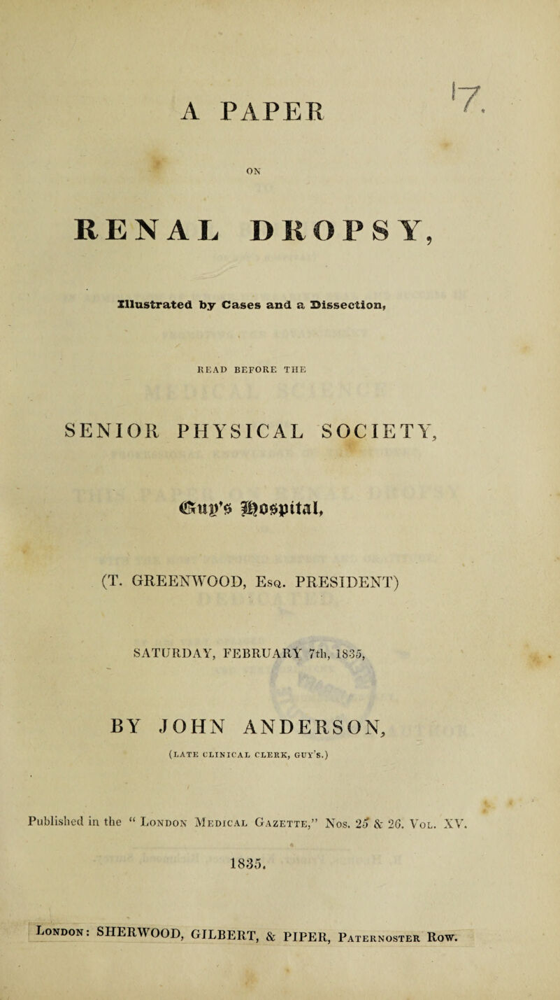 A PAPER ON RENAL DROPSY, Illustrated by Cases and a Dissection, HEAD BEFORE THE SENIOR PHYSICAL SOCIETY, (T. GREENWOOD, Esq. PRESIDENT) SATURDAY, FEBRUARY 7th, 1835, BY JOHN ANDERSON, (late clinical clerk, guy's.) Published in the “ London Medical Gazette,” Nos. 25 & 26. Vol. XV. 1835. London: SHERWOOD, GILBERT, & PIPER, Paternoster Row.