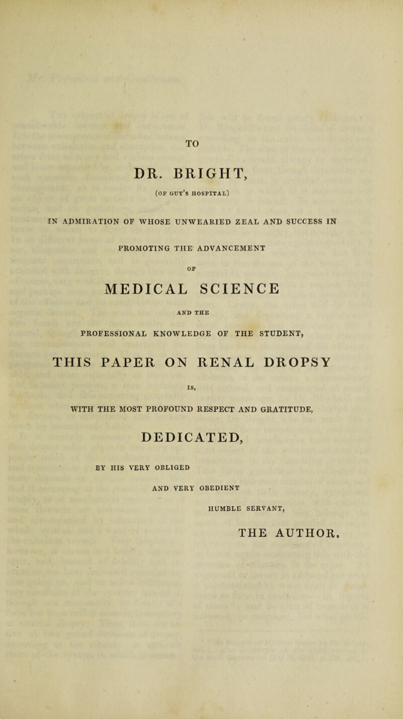 TO DR. BRIGHT, (of guy’s hospital) IN ADMIRATION OF WHOSE UNWEARIED ZEAL AND SUCCESS IN PROMOTING THE ADVANCEMENT OF MEDICAL SCIENCE AND THE PROFESSIONAL KNOWLEDGE OF THE STUDENT, THIS PAPER ON RENAL DROPSY IS, WITH THE MOST PROFOUND RESPECT AND GRATITUDE, DEDICATED, BY HIS VERY OBLIGED AND VERY OBEDIENT HUMBLE SERVANT, THE AUTHOR,