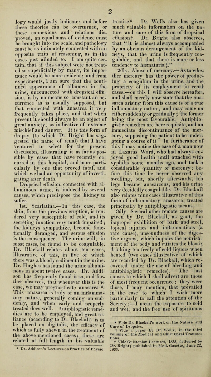 logy would justly indicate; and before these theories can he overturned, or these connexions and relations dis¬ proved, an equal mass of evidence must he brought into the scale, and pathology must be as intimately connected with an opposite train of reasoning*, as in the cases just alluded to. I am quite cer¬ tain, that if this subject were not treat¬ ed so superficially by many, its impor¬ tance would be more evident; and from experiments, I am sure that the conti¬ nued appearance of albumen in the urine, unconnected with dropsical effu¬ sion, is by no means so constant an oc¬ currence as is usually supposed, hut that connected with anasarca it very frequently takes place, and that when present it should always be an object of great anxiety, as indicative of extreme mischief and danger. It is this form of dropsy (to which Dr. Bright has sug¬ gested the name of renal) that I have ventured to select for the present discussion, illustrating it as far as pos¬ sible by cases that have recently oc¬ curred in this hospital, and more parti¬ cularly by one that proved fatal, and which we had an opportunity of investi¬ gating after death. Dropsical effusion, connected with al¬ buminous urine, is induced by several causes, which predispose the kidney to suffer. 1st. Scarlatina.—In this case, the skin, from the previous eruption, is ren¬ dered very susceptible of cold, and its secreting function very much impaired ; the kidneys sympathize, become func¬ tionally deranged, and serous effusion is the consequence. The urine will, in most cases, he found to be coag’ulable. Dr. Blackall relates about ten cases, illustrative of this, in five of which there was a bloody sediment in the urine. Dr. Hughes has found the urine albumi¬ nous in about twelve cases. Dr. Addi¬ son has frequently found it so, and fur¬ ther observes, that whenever this is the ease, we may prognosticate anasarca *. This anasarca is truly of an inflamma¬ tory nature, generally coming* on sud¬ denly, and when early and properly treated does well. Antiphlogistic reme¬ dies are to be employed, and great re¬ liance (according to Dr. Blackall) is to be placed on digitalis, the efficacy of which is fully shewn in the treatment of the above-mentioned cases; these are related at full length in his valuable treatise*. Dr. Wells also has given much valuable information on the na¬ ture and cure of this form of dropsical effusionf. Dr. Bright also observes, that “ it is almost always accompanied by an obvious derangement of the kid¬ neys, that the urine is frequently coa- gulable, and that there is more or less tendency to hsematuria J.” 2dly. Abuse of mercury.—As to whe¬ ther mercury has the power of produc¬ ing a coagulum in the urine, and the propriety of its employment in renal cases,—on this I will observe hereafter, and shall merely now state that the ana¬ sarca arising from this cause is of a true inflammatory nature, and may come on either suddenly or gradually; the former being the most favourable. Antiphlo¬ gistic remedies are here requisite, and an immediate discontinuance of the mer¬ cury, supposing the patient to be under¬ going* a course of it. In furtherance of this I may notice the case of a man now in Lazarus Ward, who had always en¬ joyed good health until attacked with syphilis some months ago, and took a considerable quantity of mercury : be¬ fore this time he never observed any swelling, but, shortly afterwards, his legs became anasarcous, and bis urine very decidedly coagulable. Dr. Blackall also relates nine cases illustrative of this form of inflammatory anasarca, treated principally by antiphlogistic means. 3dly. Several other remote causes are given by Dr. Blackall, as gout, the improper exhibition of bark and steel, topical injuries and inflammations (a rare cause), unsoundness of the diges¬ tive organs, which impairs the nourish¬ ment of the body and vitiates the blood ; drinking too freely of cold liquors when heated (two cases illustrative of which are recorded by Dr. Blackall, which re¬ covered under the use of bleeding and antiphlogistic remedies). The last causes to which I shall advert are those of most frequent occurrence ; they were those, I may mention, that prevailed in the case to which I wish more particularly to call the attention of the Society ;—I mean the exposure to cold and wet, and the free use of spirituous * Vide Dr. Blackall’s work on the Nature aud Cure of Dropsies. t Vide a paper by Dr. Wells, in the third volume of the Medical and Chirurgical Transac¬ tions. t Vide Gulstonian Lectures, 1S33, delivered by Dr. Bright; published in Med. Gazette, June 22, 1833. * Dr. Addison’s Lectures on Practice of Physic.