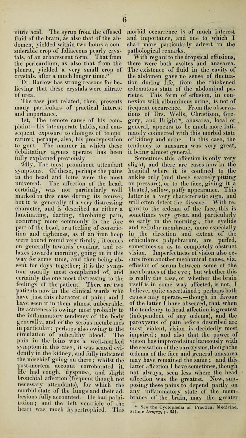 nitric acid. The syrup from the effused fluid of the brain, as also that of the ab¬ domen, yielded within two hours a con¬ siderable crop of foliaceous pearly crys¬ tals, of an arborescent form. That from the pericardium, as also that from the pleurae, yielded a very small crop of crystals, after a much longer time.” Dr. Barlow has strong reasons for be¬ lieving that these crystals were nitrate of urea. The case just related, then, presents many particulars of practical interest and importance. 1st, The remote cause of his com¬ plaint—his intemperate habits, and con¬ sequent exposure to changes of tempe¬ rature ; perhaps, also, his predisposition to gout. The manner in which these debilitating agents operate has been fully explained previously. 2dly, The most prominent attendant symptoms. Of these, perhaps the pains in the head and loins were the most universal. The affection of the head, certainly, was not particularly well marked in this case during’ its course; but it is generally of a very distressing character, and is described as either a lancinating, darting, throbbing pain, occurring more commonly in the fore part of the head, or a feeling of constric¬ tion and tightness, as if an iron hoop were bound round very firmly; it comes on generally towards evening, and re¬ laxes towards morning’, going on in this way for some time, and then being ab¬ sent for days together; it is the symp¬ tom usually most complained of, and certainly the one most distressing to the feelings of the patient. There are two patients now in the clinical wards who have just this character of pain; and I have seen it in them almost unbearable. Its acuteness is owing most probably to the inflammatory tendency of the body generally, and of the serous membranes in particular; perhaps also owing to the circulation of unhealthy blood. The pain in the loins was a well-marked symptom in this case; it was seated evi¬ dently in the kidney, and fully indicated the mischief going on there ; whilst the post-mortem account corroborated it. He had cough, dyspnoea, and slight bronchial affection (frequent though not necessary attendants), for which the morbid state of the lungs and their ad¬ hesions fully accounted. He had palpi¬ tation ; and the left ventricle of the heart was much hypertrophied. This morbid occurrence is of much interest and importance, and one to which I shall more particularly advert in the pathological remarks. With regard to the dropsical effusions, there were both ascites and anasarca. The existence of fluid in the cavity of the abdomen gave no sense of fluctua¬ tion duringf life, from the thickened cedematous state of the abdominal pa- rietes. This form of effusion, in con¬ nexion with albuminous urine, is not of frequent occurrence. From the observa¬ tions of Drs. Wells, Christison, Gre¬ gory, and Bright*, anasarca, local or general, appears to be much more inti¬ mately connected with this morbid state of kidney and urine. In this case, the tendency to anasarca was very great, it being almost general. Sometimes this affection is only very slight, and there are cases now in the hospital where it is confined to the ankles only (and these scarcely pittiug’ on pressure), or to the face, giving it a bloated, sallow’, puffy appearance. This latter is a very characteristic sign, and will often detect the disease. With re¬ gard to the oedema of the face, this is sometimes very great, and particularly so early in the morning; the eyelids and cellular membrane, more especially in the direction and extent of the orbiculares palpebrarum, are puffed, sometimes so as to completely obstruct vision. Imperfectness of vision also oc¬ curs from another mechanical cause, viz. effusion of serum between some of the membranes of the eye ; but whether this is really the case, or whether the brain itself is in some wray affected, is not, I believe, quite ascertained ; perhaps both causes may operate,—though in favour of the latter I have observed, that when the tendency to head affection is greatest (independent of any oedema), and the paroxysms of pain before described are most violent, vision is decidedly most impaired; and also that the power of vision has improved simultaneously with the cessation of the paroxysms, though the oedema of the face and general anasarca may have remained the same ; and this latter affection I have sometimes, though not always, seen less w’here the head affection was the greatest. Now, sup¬ posing these pains to depend partly on any inflammatory state of the mem¬ branes of the brain, may the greater * See the Cyclopaedia of Practical Medicine, article Dropsy, p. 641.