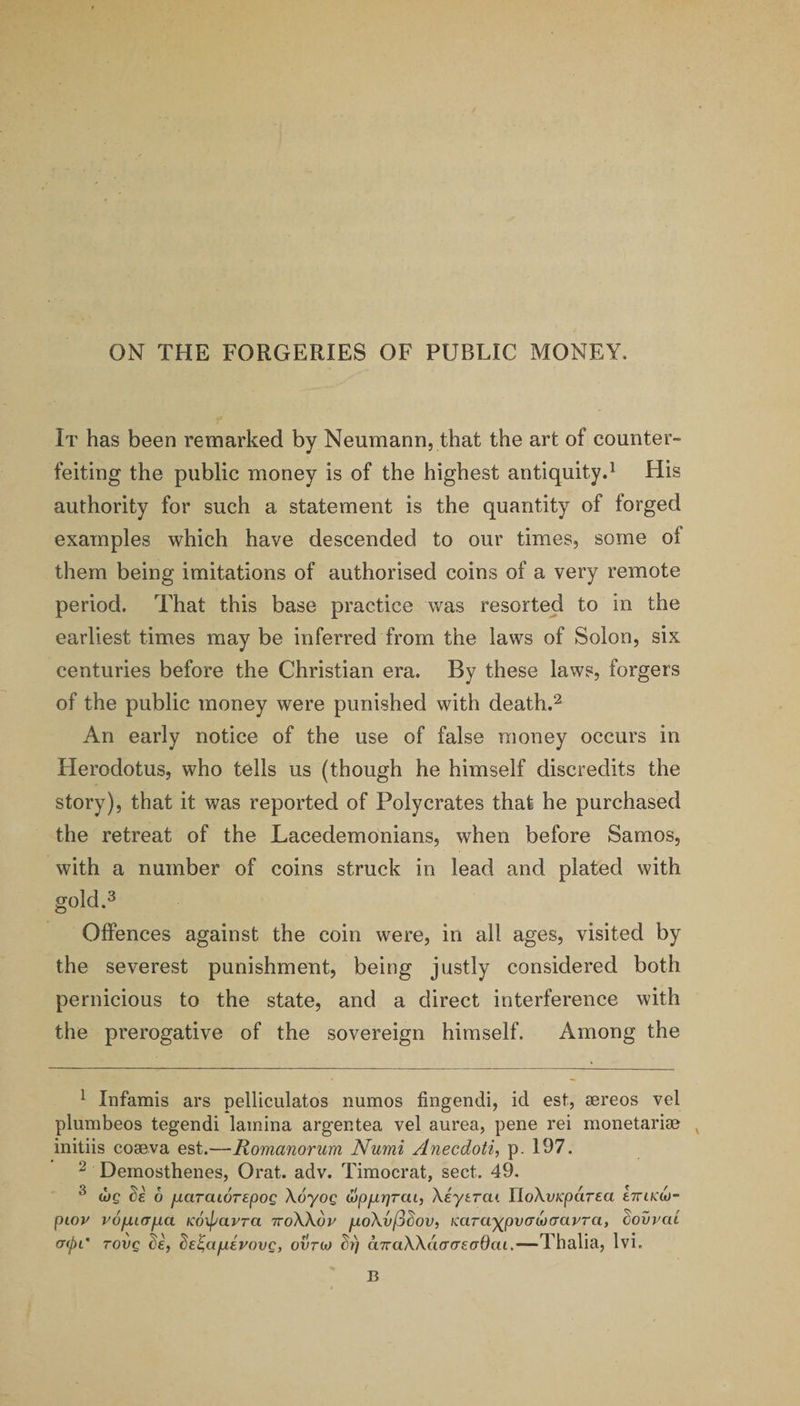 ON THE FORGERIES OF PUBLIC MONEY. It has been remarked by Neumann, that the art of counter- feiting the public money is of the highest antiquity.^ His authority for such a statement is the quantity of forged examples which have descended to our times, some of them being imitations of authorised coins of a very remote period. That this base practice was resorted to in the earliest times may be inferred from the laws of Solon, six centuries before the Christian era. By these laws, forgers of the public money were punished with death.^ An early notice of the use of false money occurs in Herodotus, who tells us (though he himself discredits the story), that it was reported of Poly crates that he purchased the retreat of the Lacedemonians, when before Samos, with a number of coins struck in lead and plated with gold.^ Offences against the coin were, in ail ages, visited by the severest punishment, being justly considered both pernicious to the state, and a direct interference with the prerogative of the sovereign himself. Among the ^ Infamis ars pelliculatos numos fingendi, id est, aereos vel plumbeos tegendi lamina argentea vel aurea, pene rei monetariae ^ initiis coaeva est.—Romanorum Numi Anecdotic p. 197. ^ Demosthenes, Orat. adv. Timocrat, sect. 49. ^ (bg Se 6 fxarawrepog Xoyog wpfjLrjrai, Xeytrai UoXvKparea eTrtfCw- pioy vofXLcrfxa Koipavra TroXXoy fxoXvfj^ov, KarayjpvaMtravra, Sovvac (Kpc TOVQ de, ^e^afxivovg, ovtoj h) aTraXXaacrefTdaL.—Thalia, Ivi. B