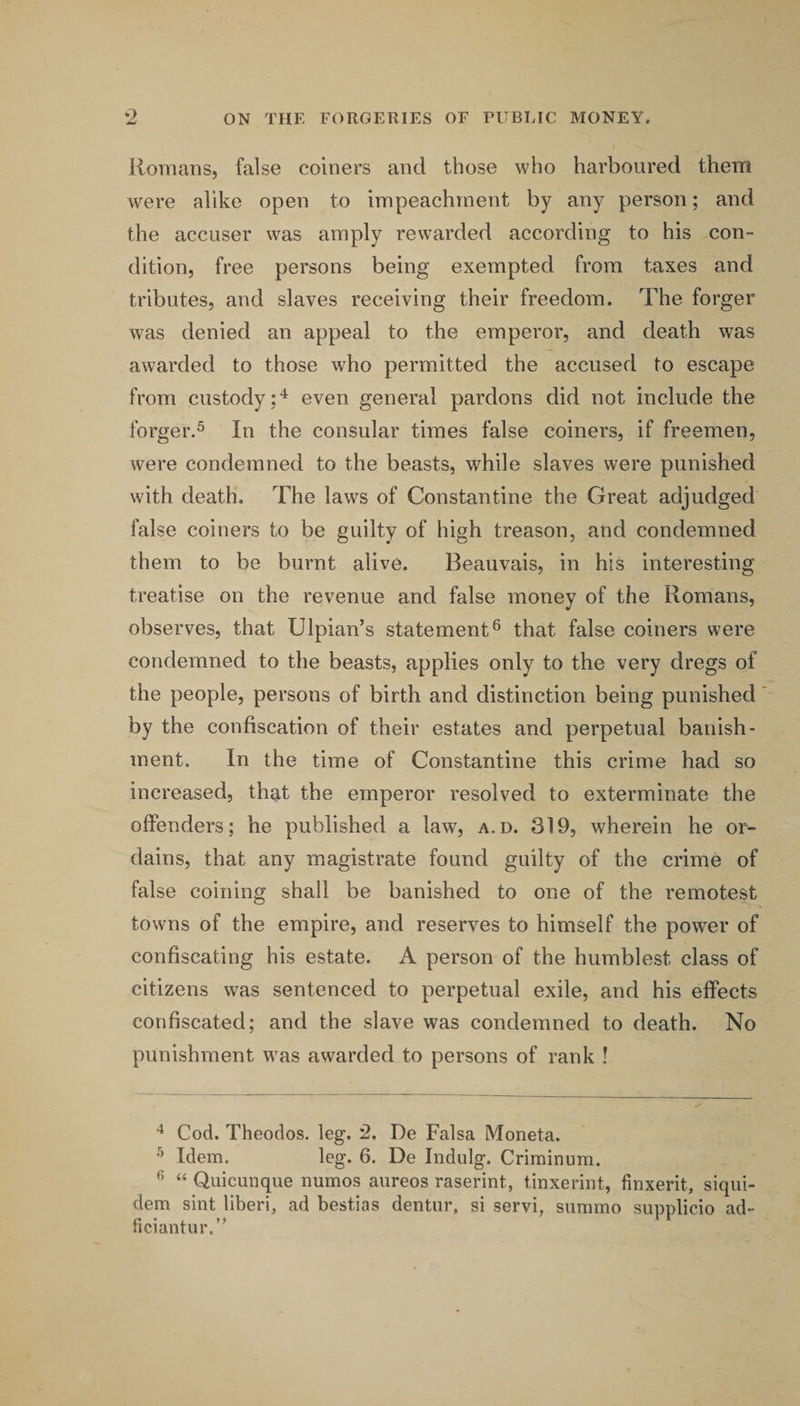 Romans, false coiners and those who harboured them were alike open to impeachment by any person; and the accuser was amply rewarded according to his con¬ dition, free persons being exempted from taxes and tributes, and slaves receiving their freedom. The forger was denied an appeal to the emperor, and death was awarded to those who permitted the accused to escape from custody;'^ even general pardons did not include the forger.® In the consular times false coiners, if freemen, were condemned to the beasts, while slaves were punished with death. The laws of Constantine the Great adjudged false coiners to be guilty of high treason, and condemned them to be burnt alive. Beauvais, in his interesting treatise on the revenue and false money of the Romans, observes, that Ulpian’s statement® that false coiners were condemned to the beasts, applies only to the very dregs of the people, persons of birth and distinction being punished by the confiscation of their estates and perpetual banish¬ ment. In the time of Constantine this crime had so increased, that the emperor resolved to exterminate the offenders; he published a law, a.d. 319, wherein he or¬ dains, that any magistrate found guilty of the crime of false coining shall be banished to one of the remotest towns of the empire, and reserves to himself the power of confiscating his estate. A person of the humblest class of citizens was sentenced to perpetual exile, and his effects confiscated; and the slave was condemned to death. No punishment was awarded to persons of rank ! ^ Cod. Theodos. leg. 2. De Falsa Moneta. ® Idem. leg. 6. De Indulg. Crirainum. ® “ Quicunque numos aureos raserint, tinxerint, finxerit, siqiii- dem sint liberi, ad bestias dentiir, si servi, simimo supplicio ad- ficiantur.’^