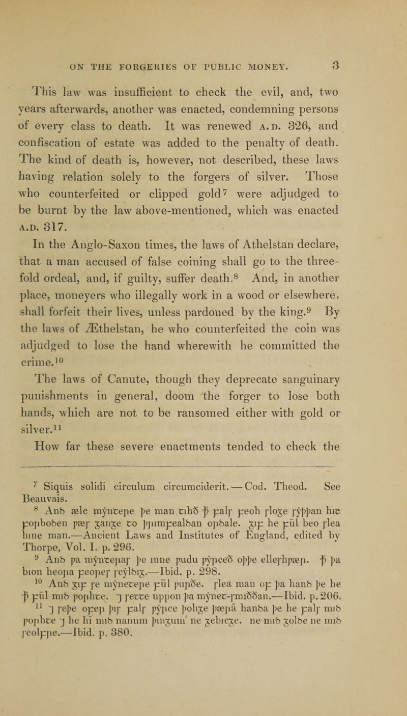 This law was insufficient to check the evil, and, two years afterwards, another was enacted, condemning persons of every class to death. It was renewed a. d. and confiscation of estate was added to the penalty of death. The kind of death is, however, not described, these laws having relation solely to the forgers of silver. Those who counterfeited or clipped gold'^ were adjudged to be burnt by the law above-mentioned, which was enacted A.D. 317. In the Anglo-Saxon times, the law’s of Athelstan declare, that a man accused of false coining shall go to the three¬ fold ordeal, and, if guilty, suffer death.® And, in another place, moneyers who illegally work in a wood or elsewhere, shall forfeit their lives, unless pardoned by the king.^ By the laws of Athelstan, he who counterfeited the coin w^as adjudged to lose the hand wherewdth he committed the crime. The laws of Canute, though they deprecate sanguinary punishments in general, doom the forger to lose both hands, which are not to be ransomed either wdth gold or sih’er.^i How far these severe enactments tended to check the ' Siquis solidi circulum circumciderit. — Cod. Theod. See Beauvais. ® Anb aelc myntepe pe man tihS f pal]- peoh j'loje ]'y}>p^iB hic pojibobeii paef janje to jqumpealban ojibale. ^ip he piil beo plea bine man.—Ancient Laws and Institutes of England, edited by Thorpe, Vol. I. p. 296. ^ Anb pa myntejiap ])e nine pudu pjqice'S oppe ellephpaiji. f pa bion heopa peojiep pcylbij.—Ibid. p. 298, Anb ^ip pe mynecejie piil pup^e. plea man op ])a banb pe he ■p pfil mib popbce. j pette uppon pa mynet-pmib'ban.—Ibid. p. 206. 3 pepe opeji pip palp pj^ice J’oli^e psejia hanba pe he palp mib po])bte q he hi mib nanum pinjuin' ne jebicje. ne nub jolbe ne mib peolpjie.—Ibid. p. 380.
