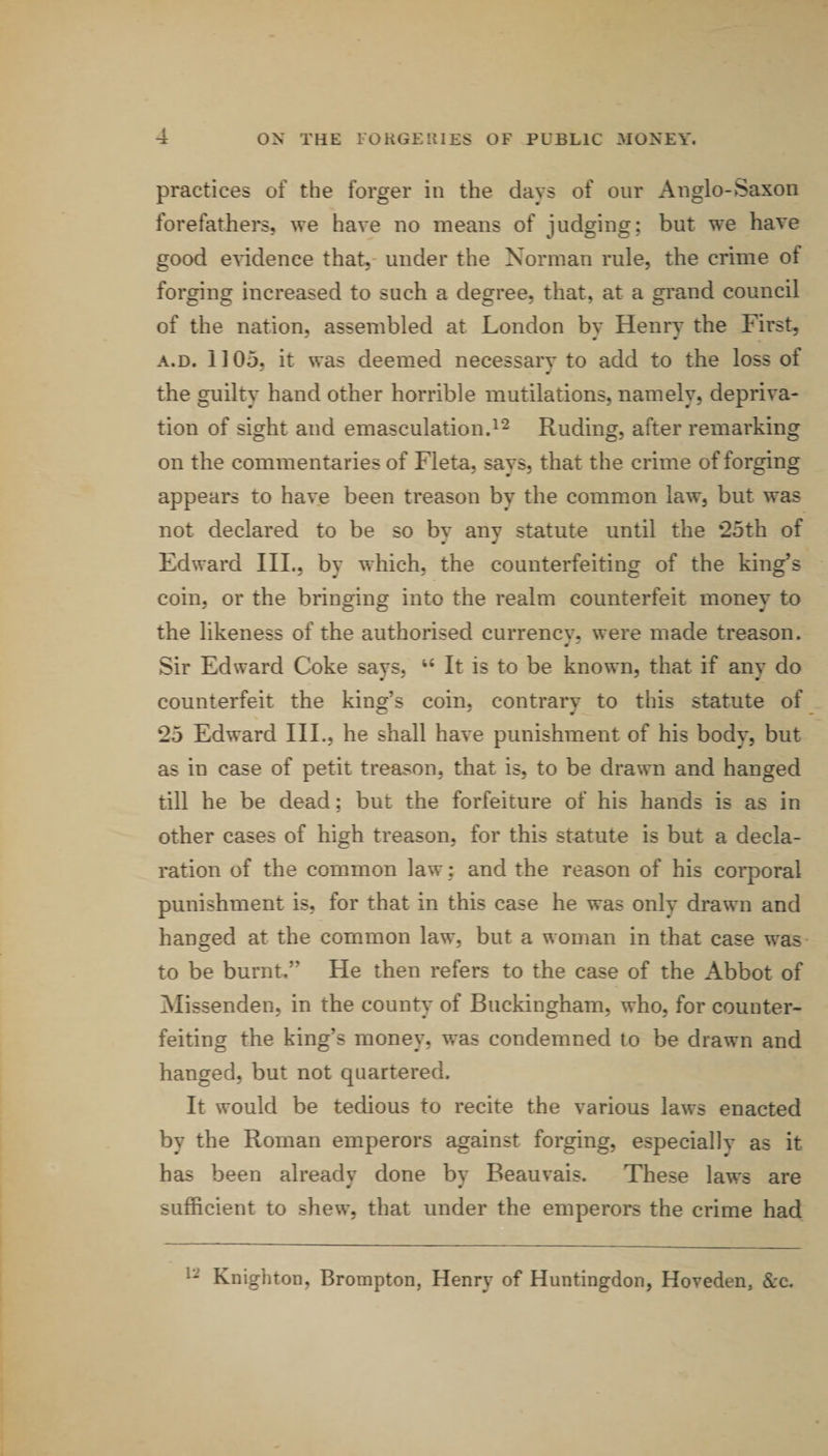 practices of the forger in the days of our Anglo-Saxon forefathers, we have no means of judging; but we have good e^ddence that,- under the Norman rule, the crime of forging increased to such a degree, that, at a grand council of the nation, assembled at London bv Henrv the First, A.D. 1105, it was deemed necessary to add to the loss of the guilty hand other horrible mutilations, namely, depriva¬ tion of sight and emasculation.Ruding, after remarking on the commentaries of Fleta, says, that the crime of forging appears to have been treason by the common law, but was not declared to be so by any statute until the *25th of Edward III., by which, the counterfeiting of the king’s coin, or the brinoring into the realm counterfeit monev to the likeness of the authorised currencv, were made treason. Sir Edward Coke savs, ‘‘ It is to be known, that if anv do counterfeit the king’s coin, contrary to this statute of 25 Edward III., he shall have punishment of his body, but as in case of petit treason, that is, to be drawn and hanged till he be dead; but the forfeiture of his hands is as in other cases of high treason, for this statute is but a decla¬ ration of the common law ; and the reason of his corporal punishment is, for that in this case he was only drawn and hanged at the common law, but a woman in that case was to be burnt.” He then refers to the case of the Abbot of Missenden, in the county of Buckingham, who, for counter¬ feiting the king’s money, was condemned to be drawn and hanged, but not quartered. It would be tedious to recite the various laws enacted by the Roman emperors against forging, especially as it has been already done by Beauvais. These laws are sufficient to shew, that under the emperors the crime had Knighton, Brompton, Henry of Huntingdon, Hoveden, &amp;c.