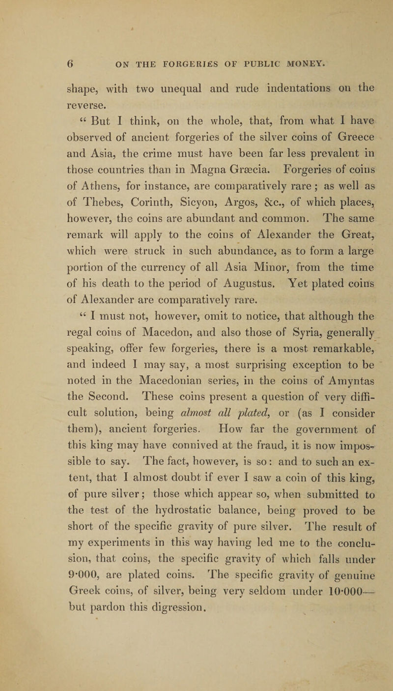 shape, with two unequal and rude indentations on the reverse. But I think, on the whole, that, from what 1 have observed of ancient forgeries of the silver coins of Greece and Asia, the crime must have been far less prevalent in those countries than in Magna Grsecia. Forgeries of coins of Athens, for instance, are comparatively rare ; as well as of Thebes, Corinth, Sicyon, Argos, &amp;c., of which places, however, the coins are abundant and common. The same remark will apply to the coins of Alexander the Great, which were struck in such abundance, as to form a large portion of the currency of all Asia Minor, from the time of his death to the period of Augustus. Yet plated coins of Alexander are comparatively rare. “ I must not, however, omit to notice, that although the regal coins of Macedon, and also those of Syria, generally speaking, offer few forgeries, there is a most remarkable, and indeed I may say, a most surprising exception to be noted in the Macedonian series, in the coins of Amyntas the Second. These coins present a question of very diffi¬ cult solution, being almost all plated, or (as I consider them), ancient forgeries. How far the government of this king may have connived at the fraud, it is now impos-r sible to say. The fact, however, is so: and to such an ex¬ tent, that I almost doubt if ever I saw a coin of this king, of pure silver; those which appear so, when submitted to the test of the hydrostatic balance, being proved to be short of the specific gravity of pure silver. The result of my experiments in this way having led me to the conclu¬ sion, that coins, the specific gravity of which falls under 9*000, are plated coins. The specific gravity of genuine Greek coins, of silver, being very seldom under 10*000— but pardon this digression.
