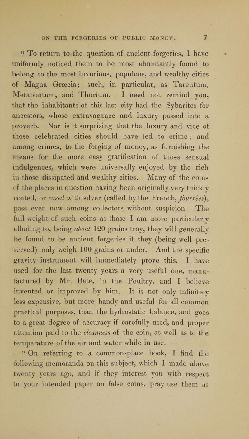 To return to the question of ancient forgeries, 1 have uniformly noticed them to be most abundantly found to belong to the most luxurious, populous, and wealthy cities of Magna Grmcia; such, in particular, as Tarentum, Metapontum, and Thurium. I need not remind you, that the inhabitants of this last city had the Sybarites for ancestors, whose extravagance and luxury passed into a proverb. Nor is it surprising that the luxury and vice of those celebrated cities should have led to crime; and among crimes, to the forging of money, as furnishing the means for the more easy gratification of those sensual indulgences, which were universally enjoyed by the rich in those dissipated and wealthy cities. Many of the coins of the places in question having been originally very thickly coated, or cased with silver (called by the Yveuch.^ fourrees)^ pass even now among collectors without suspicion. The full weight of such coins as those I am more particularly alluding to, being ahout 120 grains troy, they will generally be found to be ancient forgeries if they (being well pre¬ served) only weigh 100 grains or under. And the specific gravity instrument will immediately prove this. 1 have used for the last twenty years a very useful one, manu¬ factured by Mr. Bate, in the Poultry, and 1 believe invented or improved by him. It is not only infinitely less expensive, but more handy and useful for all common practical purposes, than the hydrostatic balance, and goes to a great degree of accuracy if carefully used, and proper attention paid to the cleanness of the coin, as well as to the temperature of the air and water while in use. ‘‘ On referring to a common-place book, 1 find the following memoranda on this subject, which I made above twenty years ago, and if they interest you with respect to your intended paper on false coins, pray use them as