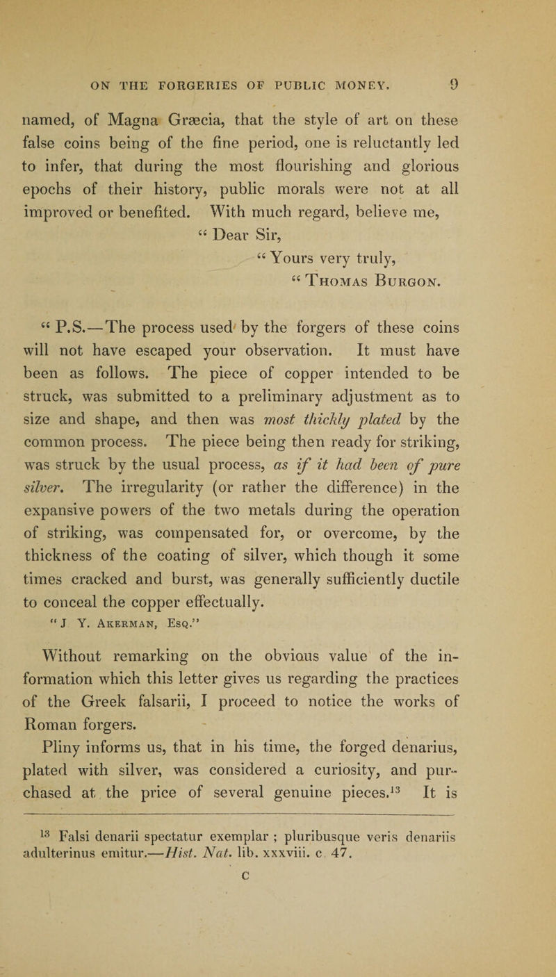 named, of Magna Grsecia, that the style of art on these false coins being of the fine period, one is reluctantly led to infer, that during the most flourishing and glorious epochs of their history, public morals were not at all improved or benefited. With much regard, believe me, “ Dear Sir, “ Yours very truly, Thomas Burgon. “ P.S.—The process used' by the forgers of these coins will not have escaped your observation. It must have been as follows. The piece of copper intended to be struck, was submitted to a preliminary adjustment as to size and shape, and then was most thickly plated by the common process. The piece being then ready for striking, was struck by the usual process, as if it had been of pure silver. The irregularity (or rather the difference) in the expansive powers of the two metals during the operation of striking, was compensated for, or overcome, by the thickness of the coating of silver, which though it some times cracked and burst, was generally sufficiently ductile to conceal the copper effectually. “ J Y. Akerman, Esq.” Without remarking on the obvious value of the in¬ formation which this letter gives us regarding the practices of the Greek falsarii, I proceed to notice the works of Roman forgers. Pliny informs us, that in his time, the forged denarius, plated with silver, was considered a curiosity, and pur¬ chased at the price of several genuine pieces.^^ It is Falsi denarii spectatur exemplar ; pluribusque veris denariis adulterinus emitur.—Hist. Nat. lib. xxxviii. c 47. c