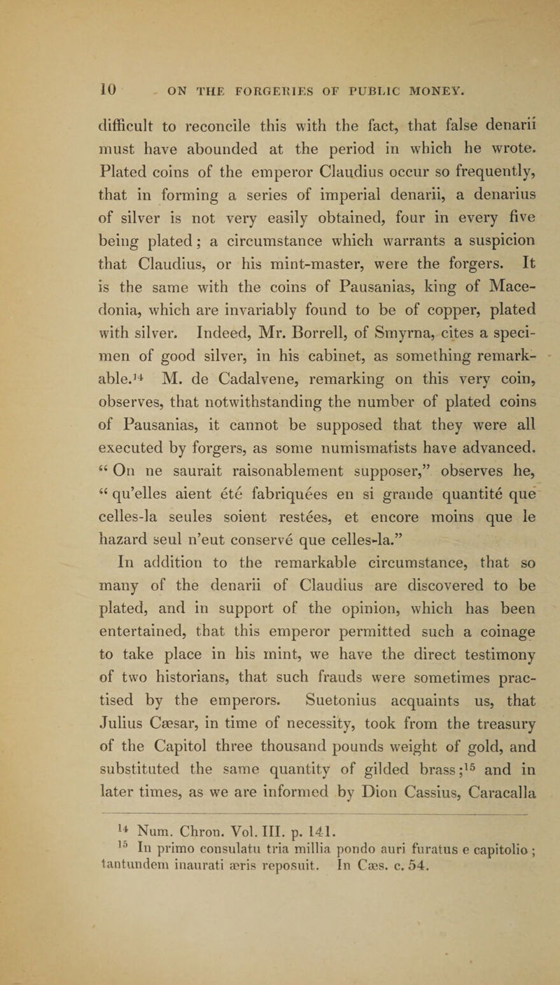 difficult to reconcile this with the fact, that false denarii must have abounded at the period in which he wrote. Plated coins of the emperor Claudius occur so frequently, that in forming a series of imperial denarii, a denarius of silver is not very easily obtained, four in every five being plated; a circumstance which warrants a suspicion that Claudius, or his mint-master, were the forgers. It is the same with the coins of Pausanias, king of Mace¬ donia, which are invariably found to be of copper, plated with silver. Indeed, Mr. Borrell, of Smyrna, cites a speci¬ men of good silver, in his cabinet, as something remark- ' able.’^ M. de Cadalvene, remarking on this very coin, observes, that notwithstanding the number of plated coins of Pausanias, it cannot be supposed that they were all executed by forgers, as some numismatists have advanced. “ On ne saurait raisonablement supposer,” observes he, qu’elles aient ete fabriquees en si grande quantite que celles-la seules soient restees, et encore moins que le hazard seul n’eut conserve que celles-la.” In addition to the remarkable circumstance, that so many of the denarii of Claudius are discovered to be plated, and in support of the opinion, which has been entertained, that this emperor permitted such a coinage to take place in his mint, we have the direct testimony of two historians, that such frauds were sometimes prac¬ tised by the emperors. Suetonius acquaints us, that Julius Ceesar, in time of necessity, took from the treasury of the Capitol three thousand pounds weight of gold, and substituted the same quantity of gilded brass and in later times, as we are informed by Dion Cassius, Caracalla Num. Chron. Vol. III. p. 141. ’’’ In primo consulatu tria millia pondo auri furatiis e capitolio; tantundem inaurati aeris reposiiit. In Caes. c. 54,