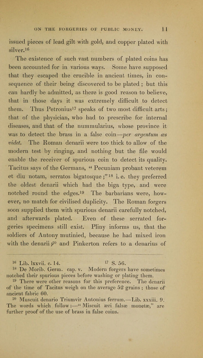 issued pieces of lead gilt with gold, and copper plated with silver.^^ The existence of such vast numbers of plated coins has been accounted for in various ways. Some have supposed that they escaped the crucible in ancient times, in con¬ sequence of their being discovered to be plated ; but this can hardly be admitted, as there is good reason to believe, that in those days it was extremely difficult to detect them. Thus Petronius^^ speaks of two most difficult arts; that of the physician, who had to prescribe for internal diseases, and that of the nummularius, whose province it was to detect the brass in a false coin—per argentum ces videt. The Roman denarii were too thick to allow of the modern test by ringing, and nothing but the file would enable the receiver of spurious coin to detect its quality. Tacitus says of the Germans, Pecuniam probant veterem et diu notam, serratos bigatosquei. e. they preferred the oldest denarii which had the biga type, and were notched round the edges.^9 The barbarians were, how¬ ever, no match for civilised duplicity. The Roman forgers soon supplied them with spurious denarii carefully notched, and afterwards plated. Even of these serrated for¬ geries specimens still exist. Pliny informs us, that the soldiers of Antony mutinied, because he had mixed iron with the denarii and Pinkerton refers to a denarius of Lib. Ixxvii. c. 14. S. 56. De Morib. Germ. cap. v. Modern forgers have sometimes notched their spurious pieces before washing or plating them. There were other reasons for this preference. The denarii of the time of Tacitus weigh on the average 52 grains ; those of ancient fabric 60. Muscuit denario Triumvir Antonius ferrum.—Lib. xxxiii. 9. The words which follow:—“ Miscuit aeri falsee monetae,” further proof of the use of brass in false coins. are