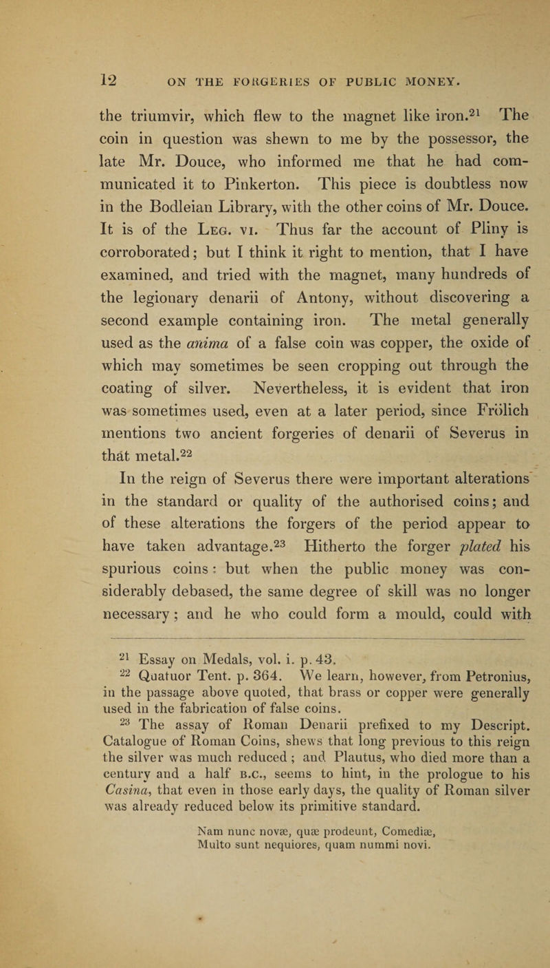 the triumvir, which flew to the magnet like iron.^^ The coin in question was shewn to me by the possessor, the late Mr. Douce, who informed me that he had com¬ municated it to Pinkerton. This piece is doubtless now in the Bodleian Library, with the other coins of Mr. Douce. It is of the Leg. vi. Thus far the account of Pliny is • corroborated; but I think it right to mention, that I have examined, and tried with the magnet, many hundreds of the legionary denarii of Antony, without discovering a second example containing iron. The metal generally used as the anima of a false coin was copper, the oxide of which may sometimes be seen cropping out through the coating of silver. Nevertheless, it is evident that iron was sometimes used, even at a later period, since Frblich mentions two ancient forgeries of denarii of Severus in that metal.22 In the reign of Severus there were important alterations’ in the standard or quality of the authorised coins; and of these alterations the forgers of the period appear to have taken advantage.Hitherto the forger plated his spurious coins: but when the public money was con¬ siderably debased, the same degree of skill was no longer necessary; and he who could form a mould, could with Essay on Medals, vol. i. p.43. 22 Quatuor Tent. p. 364. We learn, however, from Petronius, in the passage above quoted, that brass or copper were generally used in the fabrication of false coins. 2^ The assay of Roman Denarii prefixed to my Descript. Catalogue of Roman Coins, shews that long previous to this reign the silver was much reduced ; and Plautus, who died more than a century and a half b.c., seems to hint, in the prologue to his Casina^ that even in those early days, the quality of Roman silver was already reduced below its primitive standard. Nam nunc novae, quae prodeunt, Comediae, Multo sunt nequiores, quam nummi novi.