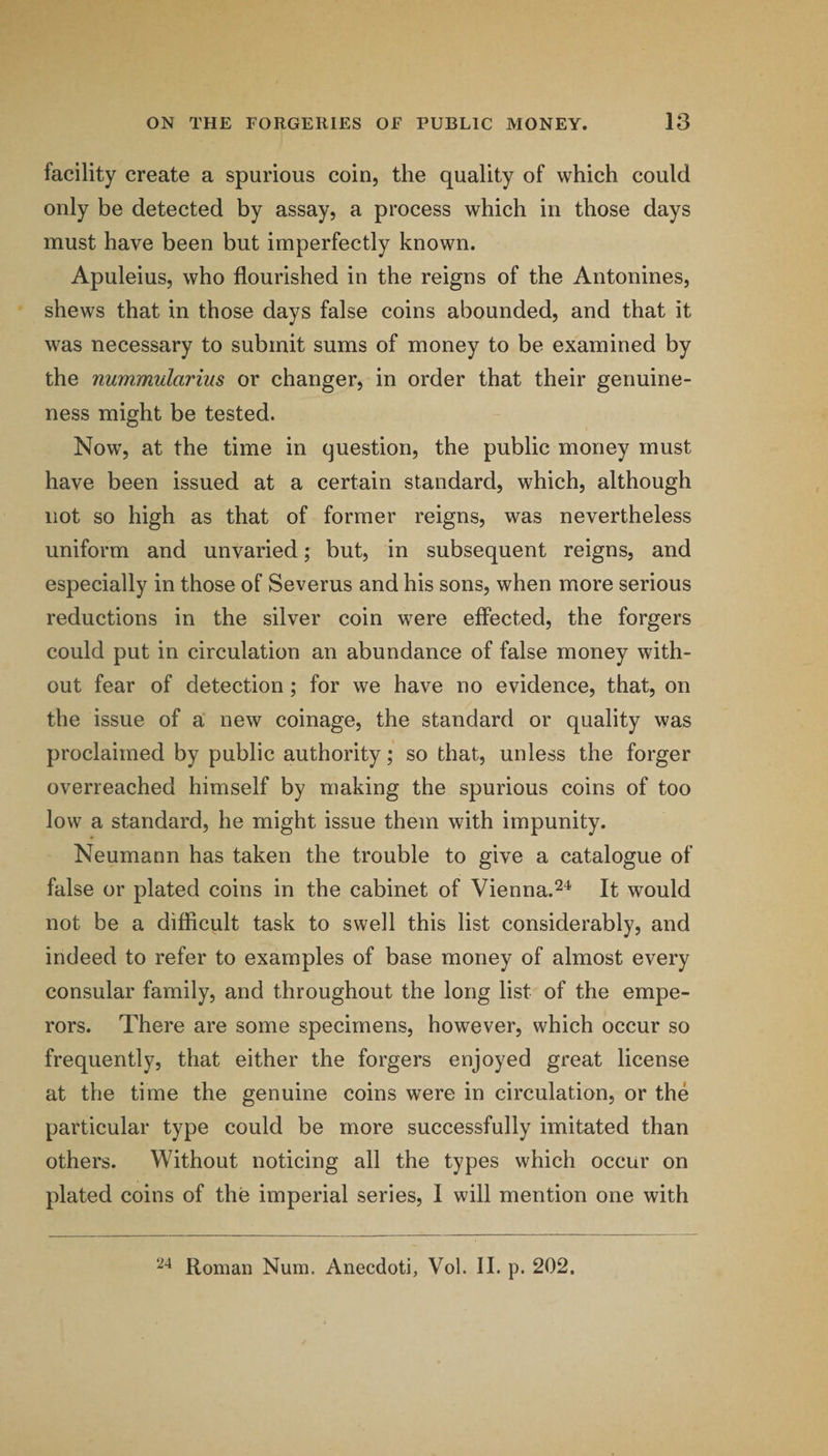 facility create a spurious coin, the quality of which could only be detected by assay, a process which in those days must have been but imperfectly known. Apuleius, who flourished in the reigns of the Antonines, shews that in those days false coins abounded, and that it was necessary to submit sums of money to be examined by the nummularius or changer, in order that their genuine¬ ness might be tested. Now, at the time in question, the public money must have been issued at a certain standard, which, although not so high as that of former reigns, was nevertheless uniform and unvaried; but, in subsequent reigns, and especially in those of Severus and his sons, when more serious reductions in the silver coin were effected, the forgers could put in circulation an abundance of false money with¬ out fear of detection ; for we have no evidence, that, on the issue of a' new coinage, the standard or quality was proclaimed by public authority; so that, unless the forger overreached himself by making the spurious coins of too low a standard, he might issue them with impunity. Neumann has taken the trouble to give a catalogue of false or plated coins in the cabinet of Vienna.It would not be a difficult task to swell this list considerably, and indeed to refer to examples of base money of almost every consular family, and throughout the long list of the empe¬ rors. There are some specimens, however, which occur so frequently, that either the forgers enjoyed great license at the time the genuine coins were in circulation, or the particular type could be more successfully imitated than others. Without noticing all the types which occur on plated coins of the imperial series, I will mention one with Roman Num. Anecdoti, Vol. II. p. 202.