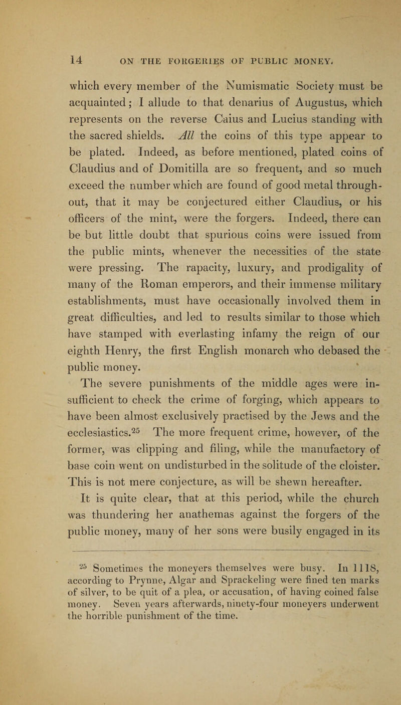 which every member of the Numismatic Society must be acquainted; 1 allude to that denarius of Augustus, which represents on the reverse Caius and Lucius standing with the sacred shields. All the coins of this type appear to be plated. Indeed, as before mentioned, plated coins of Claudius and of Domitilla are so frequent, and so much exceed the number which are found of good metal through¬ out, that it may be conjectured either Claudius, or his officers of the mint, were the forgers. Indeed, there can be but little doubt that spurious coins were issued from the public mints, whenever the necessities of the state were pressing. The rapacity, luxury, and prodigality of many of the Roman emperors, and their immense military establishments, must have occasionally involved them in great difficulties, and led to results similar to those which have stamped with everlasting infamy the reign of our eighth Henry, the first English monarch who debased the - public money. The severe punishments of the middle ages were in¬ sufficient to check the crime of forging, which appears to have been almost exclusively practised by the Jews and the ecclesiastics.^^ The more frequent crime, however, of the former, was clipping and filing, while the manufactory of base coin went on undisturbed in the solitude of the cloister. This is not mere conjecture, as will be shewn hereafter. It is quite clear, that at this period, while the church was thundering her anathemas against the forgers of the public money, many of her sons were busily engaged in its Sometimes the moneyers themselves were busy. In 1118, according to Prynne, Algar and Sprackeling were fined ten marks of silver, to be quit of a plea, or accusation, of having coined false money. Seven years afterwards, ninety-four moneyers underwent the horrible punishment of the time.