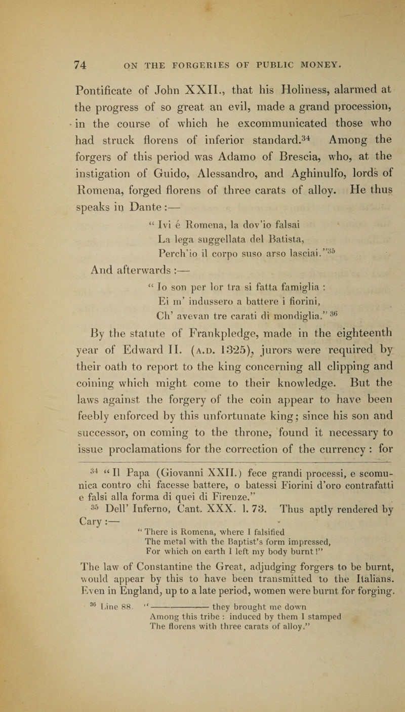 Pontificate of John XXII., that his Holiness, alarmed at the progress of so great an evil, made a grand procession, in the course of which he excommunicated those who had struck Horens of inferior standard.^'^ Among the forgers of this period was Adamo of Brescia, who, at the instigation of Guido, Alessandro, and Aghinulfo, lords of Romena, forged florens of three carats of alloy. He thus speaks in Dante :— “ Ivi e Romena, la dov’io falsai La lega suggellata del Batista, Perch’io il corpo snso arso lasciai.”^^ And afterwards :— “ lo son per lor tra si fatta famiglia : Ei III’ indiissero a battere i fiorini, Ch’ avevan tre carati di mondiglia.” By the statute of Frankpledge, made in the eighteenth year of Edward II. (a.d. 13*2.5), jurors were required by their oath to report to the king concerning all clipping and coining which might come to their knowledge. But the laws against the forgery of the coin appear to have been feebly enforced by this unfortunate king; since his son and successor, on coming to the throne, found it necessary to issue proclamations for the correction of the currency : for 34 t< Papa (Giovanni XXII.) fece grandi processi, e scomu- nica contro chi facesse battere, o batessi Fiorini d’oro contrafatti e falsi alia forma di qnei di Firenze.” Dell’ Inferno, Cant. XXX. 1. 73. Thus aptly rendered by Cary :— “ There is Romena, where I falsified The metal with the Baptist’s form impressed, For which on earth 1 left my body burnt!” J'he law of Constantine the Great, adjudging forgers to be burnt, would appear by this to have been transmitted to the Italians. Even in England, up to a late period, women w'ere burnt for forging. Line 88. “-— they brought me down Among this tribe : induced by them I stamped The florens with three carats of alloy.”