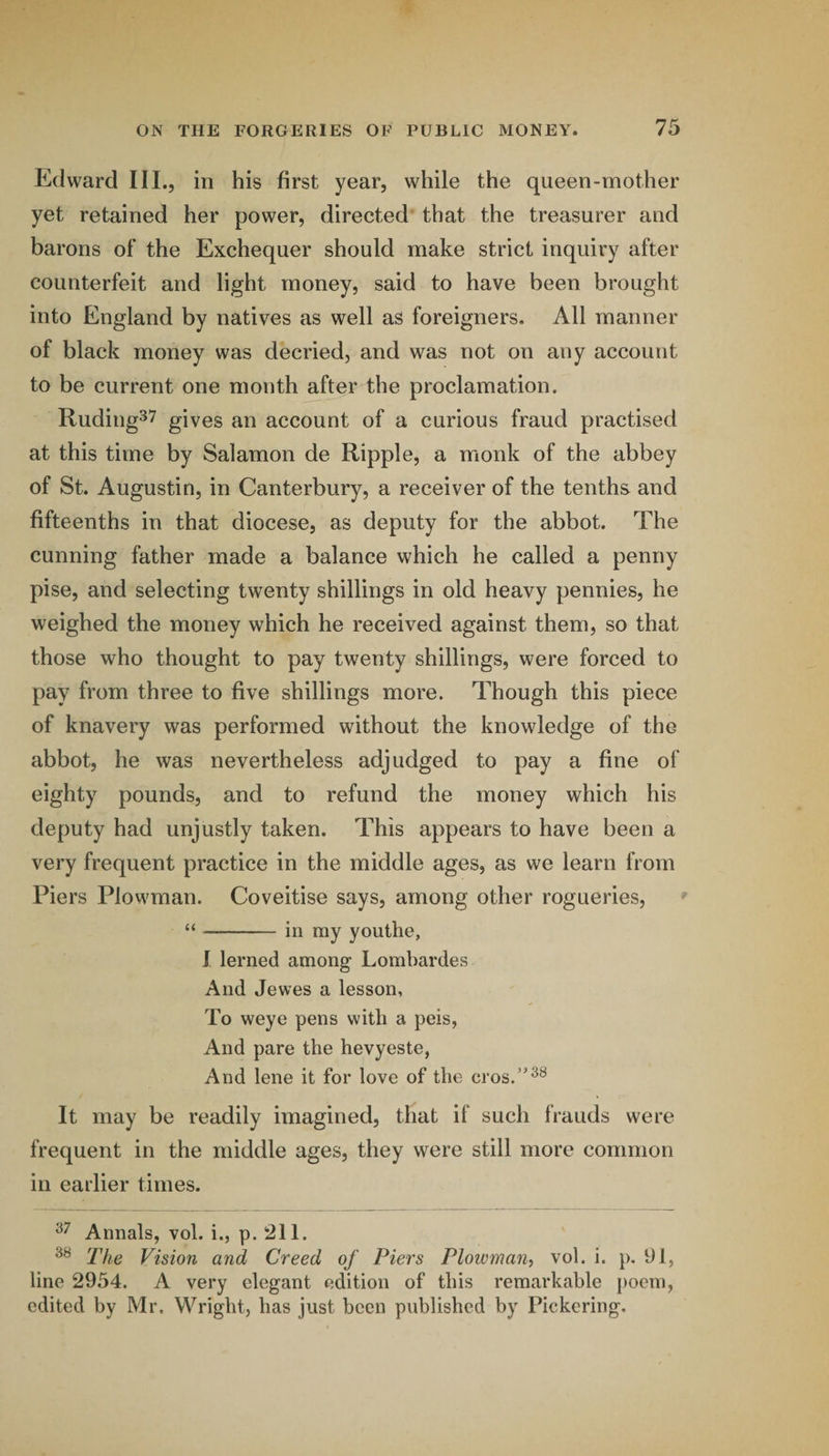 Edward III., in his first year, while the queen-mother yet retained her power, directed that the treasurer and barons of the Exchequer should make strict inquiry after counterfeit and light money, said to have been brought into England by natives as well as foreigners. All manner of black money was decried, and was not on any account to be current one month after the proclamation. Ruding^^ gives an account of a curious fraud practised at this time by Salamon de Ripple, a monk of the abbey of St. Augustin, in Canterbury, a receiver of the tenths and fifteenths in that diocese, as deputy for the abbot. The cunning father made a balance which he called a penny pise, and selecting twenty shillings in old heavy pennies, he weighed the money which he received against them, so that those who thought to pay twenty shillings, were forced to pay from three to five shillings more. Though this piece of knavery was performed without the knowledge of the abbot, he was nevertheless adjudged to pay a fine of eighty pounds, and to refund the money which his deputy had unjustly taken. This appears to have been a very frequent practice in the middle ages, as we learn from Piers Plowman. Coveitise says, among other rogueries, “-in my youthe, J lerned among Lombardos And Jewes a lesson. To weye pens with a peis, And pare the hevyeste, And lene it for love of the cros.’^® It may be readily imagined, that if such frauds were frequent in the middle ages, they were still more common in earlier times. Annals, vol. i., p. 211. The Vision and Creed of Piers Plowman, vol. i. p, 91, line 2954. A very elegant edition of this remarkable poem, edited by Mr. Wright, has just been published by Pickering,