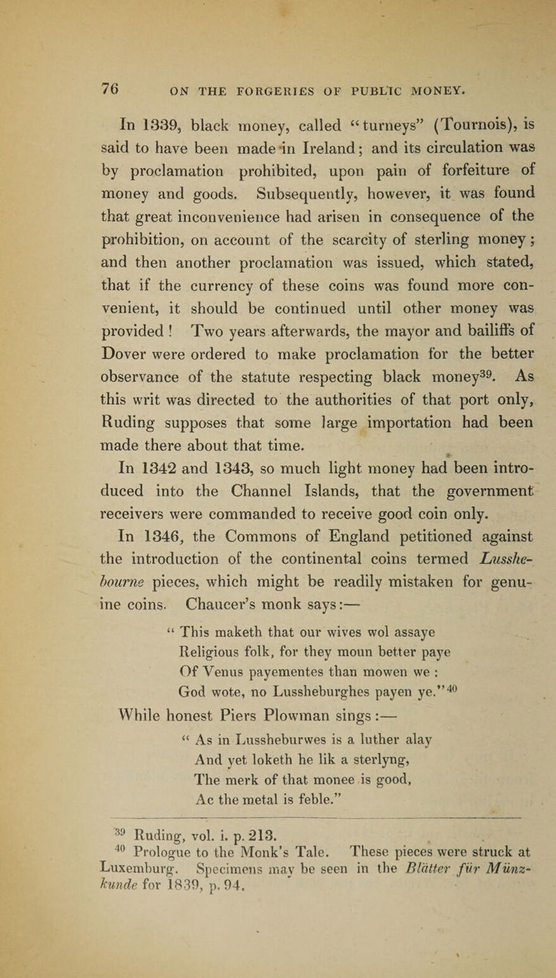 In 1339, black money, called ‘Burneys” (Tournois), is said to have been made in Ireland; and its circulation was by proclamation prohibited, upon pain of forfeiture of money and goods. Subsequently, however, it was found that great inconvenience had arisen in consequence of the prohibition, on account of the scarcity of sterling money; and then another proclamation was issued, which stated, that if the currency of these coins was found more con¬ venient, it should be continued until other money was provided ! Two years afterwards, the mayor and bailiflPs of Dover were ordered to make proclamation for the better observance of the statute respecting black money^^. As this writ was directed to the authorities of that port only, Ruding supposes that some large importation had been made there about that time. In 1342 and 1343, so much light money had been intro¬ duced into the Channel Islands, that the government receivers were commanded to receive good coin only. In 1346, the Commons of England petitioned against the introduction of the continental coins termed Liisshe- hourne pieces, which might be readily mistaken for genu¬ ine coins. Chaucer’s monk says:— “ This maketh that our wives wol assaye Religious folk, for they moun better paye Of Venus payementes than mowen we : God wote, no Lussheburghes payen ye.”'^^ While honest Piers Plowman sings :— “ As in Lussheburwes is a luther alay And yet loketh he lik a sterlyng, The merk of that monee is good, Ac the metal is feble.” Ruding, vol. i. p. 213. Prologue to the Monk’s Tale. These pieces were struck at Luxemburg. Specimens may be seen in the Blatter fiir Miinz- hmde for 1839, p. 94.