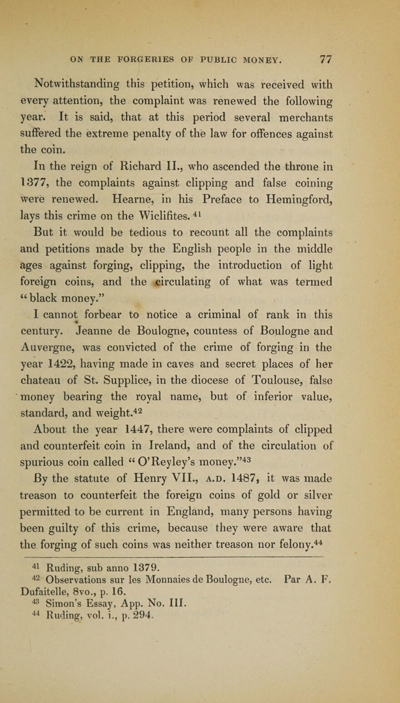 Notwithstanding this petition, which was received with every attention, the complaint was renewed the following year. It is said, that at this period several merchants suffered the extreme penalty of the law for offences against the coin. In the reign of Richard II., who ascended the throne in 1377, the complaints against clipping and false coining were renewed. Hearne, in his Preface to Hemingford, lays this crime on the Wiclifites. But it would be tedious to recount all the complaints and petitions made by the English people in the middle ages against forging, clipping, the introduction of light foreign coins, and the circulating of what was termed ‘‘black money.” I cannot forbear to notice a criminal of rank in this century. Jeanne de Boulogne, countess of Boulogne and Auvergne, was convicted of the crime of forging in the year 1422, having made in caves and secret places of her chateau of St. Supplice, in the diocese of Toulouse, false money bearing the royal name, but of inferior value, standard, and weight.^^ About the year 1447, there were complaints of clipped and counterfeit coin in Ireland, and of the circulation of spurious coin called “O’Reyley’s money.”'^^ By the statute of Henry VII., a.d. 1487, it was made treason to counterfeit the foreign coins of gold or silver permitted to be current in England, many persons having been guilty of this crime, because they were aware that the forging of such coins was neither treason nor felony.*^^ Ruding, sub anno 1379. Observations sur les Monnaies de Boulogne, etc. Par A. F. Dufaitelle, 8vo., p. 16. Simon’s Essay, App. No. III. Ruding, vol. i., p. 294.