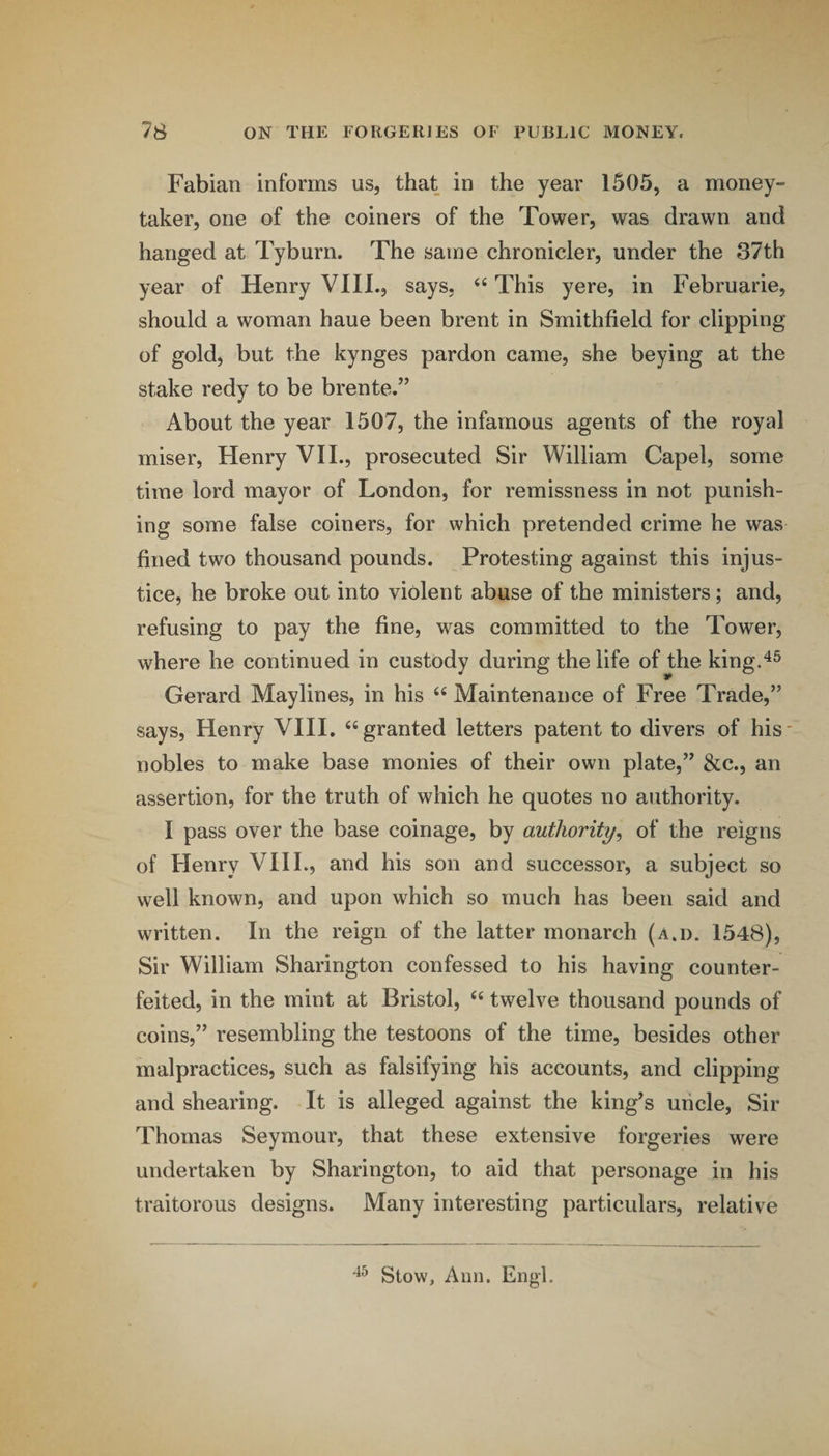 Fabian informs us, that in the year 1505, a money- taker, one of the coiners of the Tower, was drawn and hanged at Tyburn. The same chronicler, under the 37th year of Henry VIII., says, ‘‘ This yere, in Februarie, should a woman haue been brent in Smithfield for clipping of gold, but the kynges pardon came, she beying at the stake redy to be brente.” About the year 1507, the infamous agents of the royal miser, Henry VII., prosecuted Sir William Capel, some time lord mayor of London, for remissness in not punish¬ ing some false coiners, for which pretended crime he was fined two thousand pounds. Protesting against this injus¬ tice, he broke out into violent abuse of the ministers; and, refusing to pay the fine, was committed to the Tower, where he continued in custody during the life of the kingA^ Gerard Maylines, in his Maintenance of Free Trade,” says, Henry VIII. “granted letters patent to divers of his nobles to make base monies of their own plate,” &c., an assertion, for the truth of which he quotes no authority. I pass over the base coinage, by authority, of the reigns of Henry VIIL, and his son and successor, a subject so well known, and upon which so much has been said and written. In the reign of the latter monarch (a.d. 1548), Sir William Sharington confessed to his having counter¬ feited, in the mint at Bristol, “ twelve thousand pounds of coins,” resembling the testoons of the time, besides other malpractices, such as falsifying his accounts, and clipping and shearing. It is alleged against the king's uncle. Sir Thomas Seymour, that these extensive forgeries were undertaken by Sharington, to aid that personage in his traitorous designs. Many interesting particulars, relative Stow, Aim. Engl.