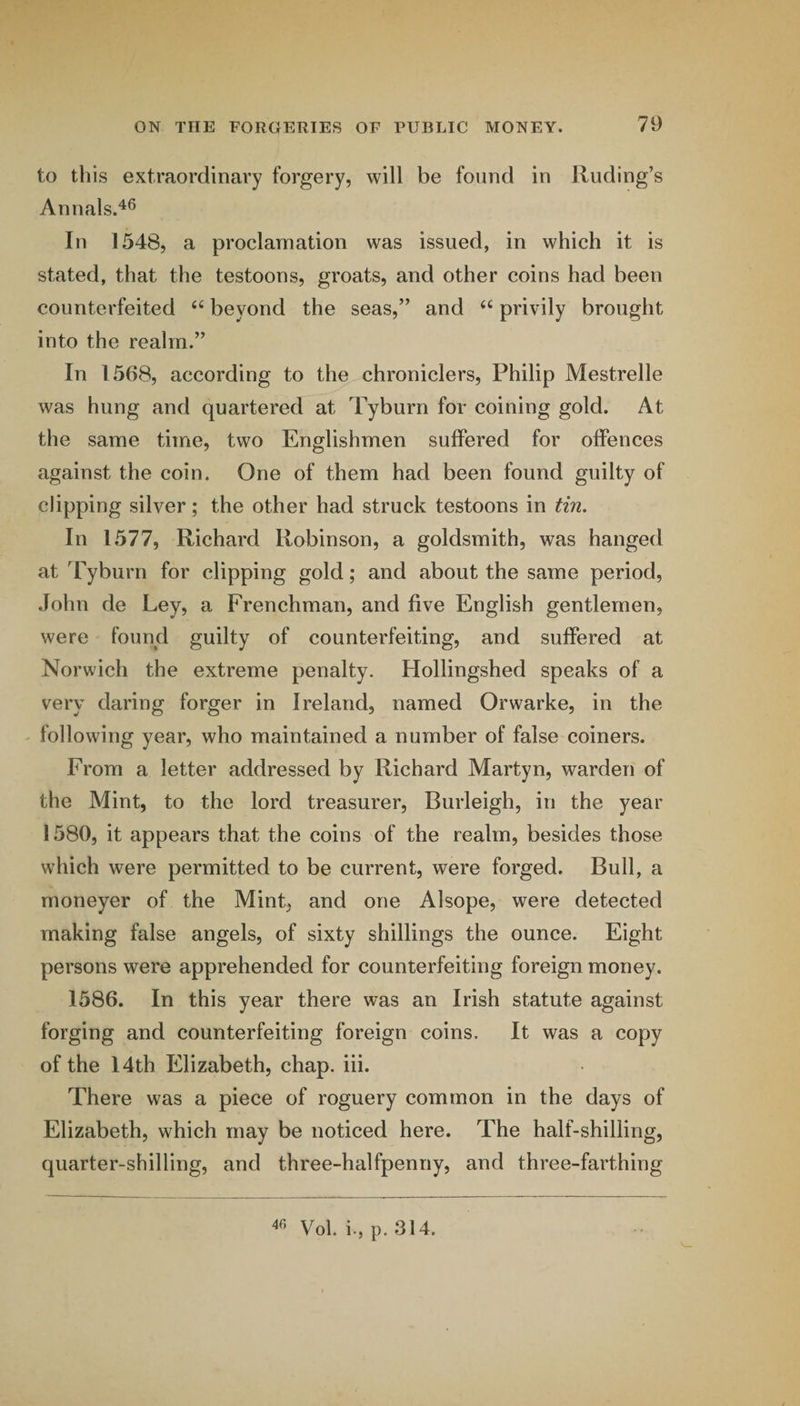 to this extraordinary forgery, will be found in finding’s Annals.^® In 1548, a proclamation was issued, in which it is stated, that the testoons, groats, and other coins had been counterfeited beyond the seas,” and privily brought into the realm.” In 1568, according to the chroniclers, Philip Mestrelle was hung and quartered at Tyburn for coining gold. At the same time, two Englishmen suffered for offences against the coin. One of them had been found guilty of clipping silver; the other had struck testoons in tin. In 1577, Richard Robinson, a goldsmith, was hanged at Tyburn for clipping gold; and about the same period, John de Ley, a Frenchman, and five English gentlemen, were found guilty of counterfeiting, and suffered at Norwich the extreme penalty. Hollingshed speaks of a very daring forger in Ireland, named Orwarke, in the following year, who maintained a number of false coiners. From a letter addressed by Richard Martyn, warden of the Mint, to the lord treasurer, Burleigh, in the year 1580, it appears that the coins of the realm, besides those which were permitted to be current, were forged. Bull, a moneyer of the Mint, and one Alsope, were detected making false angels, of sixty shillings the ounce. Eight persons were apprehended for counterfeiting foreign money. 1586. In this year there was an Irish statute against forging and counterfeiting foreign coins. It was a copy of the 14th Elizabeth, chap. iii. There was a piece of roguery common in the days of Elizabeth, which may be noticed here. The half-shilling, quarter-shilling, and three-halfpenny, and three-farthing Vol. i., p. 314.