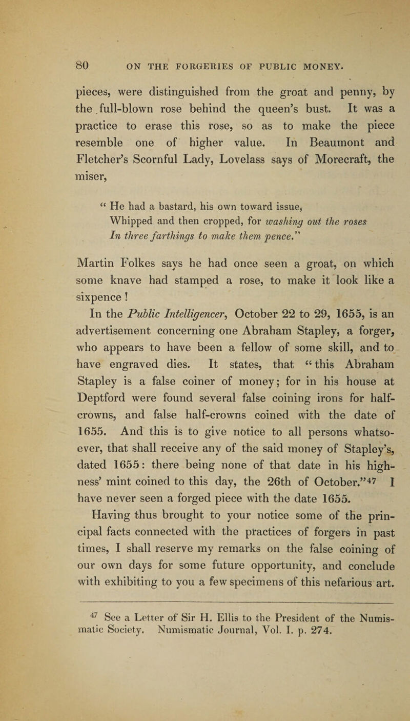 pieces, were distinguished from the groat and penny, by the . full-blown rose behind the queen’s bust. It was a practice to erase this rose, so as to make the piece resemble one of higher value. In Beaumont and Fletcher’s Scornful Lady, Lovelass says of Morecraft, the miser, “ He had a bastard, his own toward issue, Whipped and then cropped, for washing out the roses In three farthings to make them pence. Martin Folkes says he had once seen a groat, on which some knave had stamped a rose, to make it look like a sixpence! In the Public Intelligencer, October 22 to 29, 1655, is an advertisement concerning one Abraham Stapley, a forger, who appears to have been a fellow of some skill, and to have engraved dies. It states, that this Abraham Stapley is a false coiner of money; for in his house at Deptford were found several false coining irons for half- crowns, and false half-crowns coined with the date of 1655. And this is to give notice to all persons whatso¬ ever, that shall receive any of the said money of Stapley’s, dated 1655: there being none of that date in his high¬ ness’ mint coined to this day, the 26th of October.”I have never seen a forged piece with the date 1655. Having thus brought to your notice some of the prin¬ cipal facts connected with the practices of forgers in past times, I shall reserve my remarks on the false coining of our own days for some future opportunity, and conclude with exhibiting to you a few specimens of this nefarious art. See a Letter of Sir H. Ellis to the President of the Numis¬ matic Society. Numismatic Journal, Vol. I. p. 274.